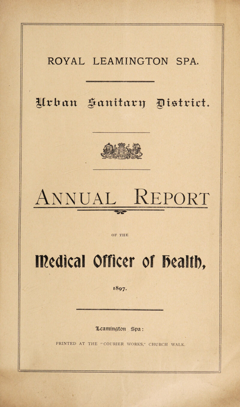 ROYAL LEAMINGTON SPA. Ilrbtttt §unitatnj gfWtrict* Annual Report TOT OF THE medical Officer of fiealtb, 1897. Xeammcjton Spa : PRINTED AT THE “COURIER WORKS,” CHURCH WALK.