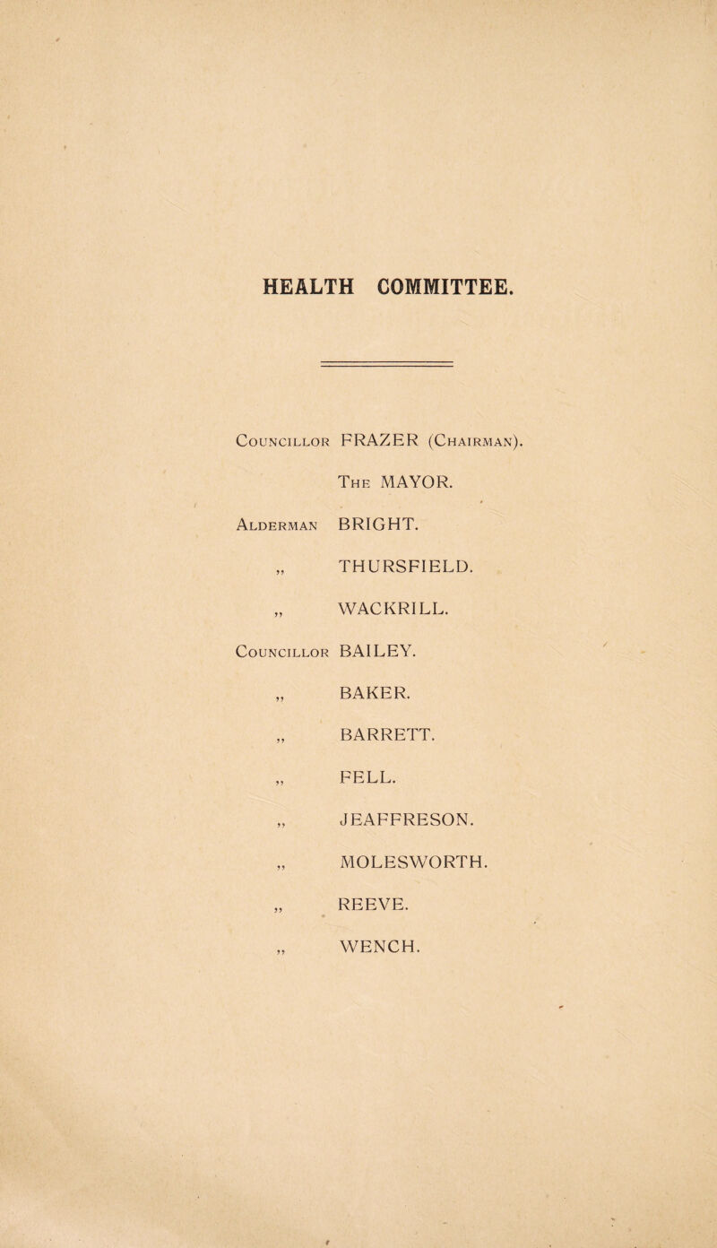 HEALTH COMMITTEE Councillor FRAZER (Chairman The MAYOR. Alderman BRIGHT. „ THURSFIELD. „ WACKRILL. Councillor BAILEY. „ BAKER. „ BARRETT. „ FELL. „ JEAFFRESON. „ MOLESWORTH. REEVE. WENCH.