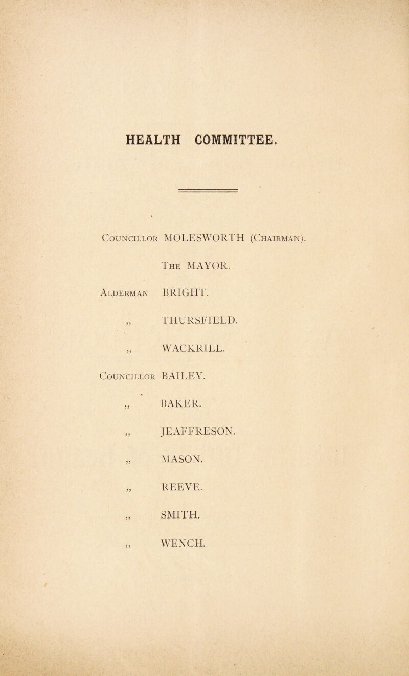 HEALTH COMMITTEE. Councillor MOLESWORTH (Chairman The MAYOR. Alderman BRIGHT. „ THURSFIELD. „ WACKRILL. Councillor BAILEY. „ BAKER. „ JEAEERESON. „ MASON. „ REEVE. „ SMITH. WENCH.