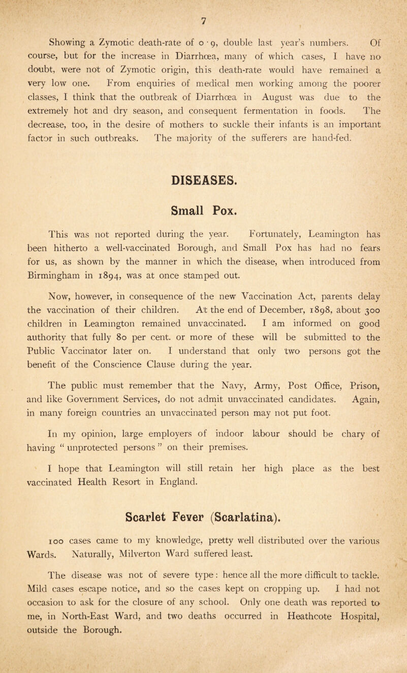 Showing a Zymotic death-rate of o ■ g, double last year’s numbers. Of course, but for the increase in Diarrhoea, many of which cases, I have no1 doubt, were not of Zymotic origin, this death-rate would have remained a very low one. From enquiries of medical men working among the poorer classes, I think that the outbreak of Diarrhoea in August was due to the extremely hot and dry season, and consequent fermentation in foods. The decrease, too, in the desire of mothers to suckle their infants is an important factor in such outbreaks. The majority of the sufferers are hand-fed. DISEASES. Small Pox. This was not reported during the year. Fortunately, Leamington has been hitherto a well-vaccinated Borough, and Small Pox has had no fears for us, as shown by the manner in which the disease, when introduced from Birmingham in 1894, was at once stamped out. Now, however, in consequence of the new Vaccination Act, parents delay the vaccination of their children. At the end of December, 1898, about 300 children in Leamington remained unvaccinated. I am informed on good authority that fully 80 per cent, or more of these will be submitted to the Public Vaccinator later on. I understand that only two persons got the benefit of the Conscience Clause during the year. The public must remember that the Navy, Army, Post Office, Prison, and like Government Services, do not admit unvaccinated candidates. Again, in many foreign countries an unvaccinated person may not put foot. In my opinion, large employers of indoor labour should be chary of having “ unprotected persons ” on their premises. I hope that Leamington will still retain her high place as the best vaccinated Health Resort in England. Scarlet Fever (Scarlatina). 100 cases came to my knowledge, pretty well distributed over the various Wards. Naturally, Milverton Ward suffered least. The disease was not of severe type: hence all the more difficult to tackle. Mild cases escape notice, and so the cases kept on cropping up. I had not occasion to ask for the closure of any school. Only one death was reported to me, in North-East Ward, and two deaths occurred in Heathcote Hospital, outside the Borough.