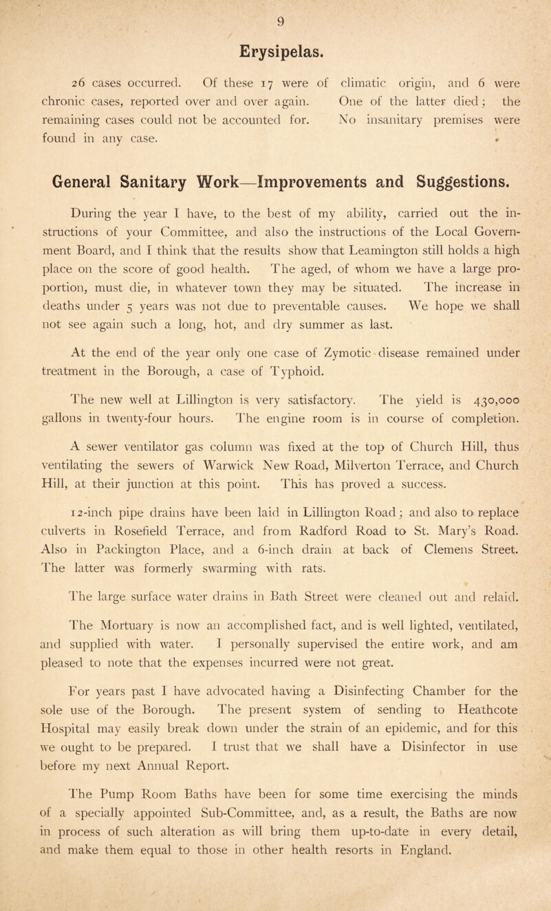 Erysipelas. 26 cases occurred. Of these 17 were of climatic origin, and 6 were chronic cases, reported over and over again. One of the latter died; the remaining cases could not be accounted for. No insanitary premises were found in any case. • General Sanitary Work—Improvements and Suggestions. During the year I have, to the best of my ability, carried out the in¬ structions of your Committee, and also the instructions of the Local Govern¬ ment Board, and I think that the results show that Leamington still holds a high place on the score of good health. The aged, of whom we have a large pro¬ portion, must die, in whatever town they may be situated. The increase in deaths under 5 years was not due to preventable causes. We hope we shall not see again such a long, hot, and dry summer as last. At the end of the year only one case of Zymotic disease remained under treatment in the Borough, a case of Typhoid. The new well at Lillington is very satisfactory. The yield is 430,000 gallons in twenty-four hours. The engine room is in course of completion. A sewer ventilator gas column was fixed at the top of Church Hill, thus ventilating the sewers of Warwick New Road, Milverton Terrace, and Church Hill, at their junction at this point. This has proved a success. 12-inch pipe drains have been laid in Lillington Road; and also to- replace culverts in Rosefield Terrace, and from Radford Road to St. Mary’s Road. Also in Packington Place, and a 6-inch drain at back of Clemens Street. The latter was formerly swarming with rats. The large surface water drains in Bath Street were cleaned out and relaid. The Mortuary is now an accomplished fact, and is well lighted, ventilated, and supplied with water. I personally supervised the entire work, and am pleased to note that the expenses incurred were not great. For years past I have advocated having a Disinfecting Chamber for the sole use of the Borough. The present system of sending to Heathcote Hospital may easily break down under the strain of an epidemic, and for this we ought to be prepared. I trust that we shall have a Disinfector in use before my next Annual Report. The Pump Room Baths have been for some time exercising the minds of a specially appointed Sub-Committee, and, as a result, the Baths are now in process of such alteration as will bring them up-to-date in every detail, and make them equal to those in other health resorts in England.