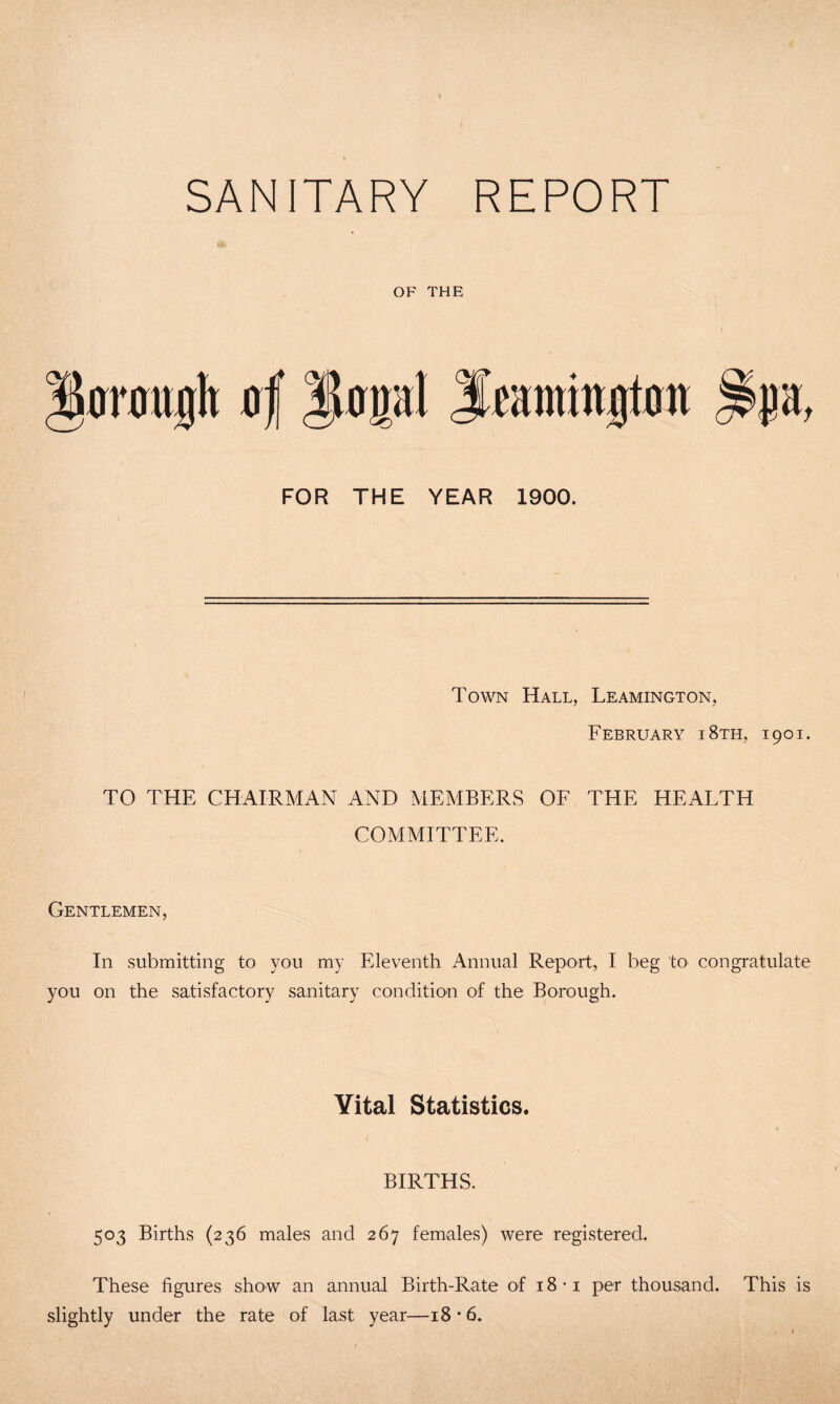 SANITARY REPORT OF THE FOR THE YEAR 1900. Town Hall, Leamington, February i8th, 1901. TO THE CHAIRMAN AND MEMBERS OF THE HEALTH COMMITTEE. Gentlemen, In submitting to you my Eleventh Annual Report, I beg to congratulate you on the satisfactory sanitary condition of the Borough. Vital Statistics. BIRTHS. 503 Births (236 males and 267 females) were registered. These figures show an annual Birth-Rate of 18 *i per thousand. This is slightly under the rate of last year—18 *6.