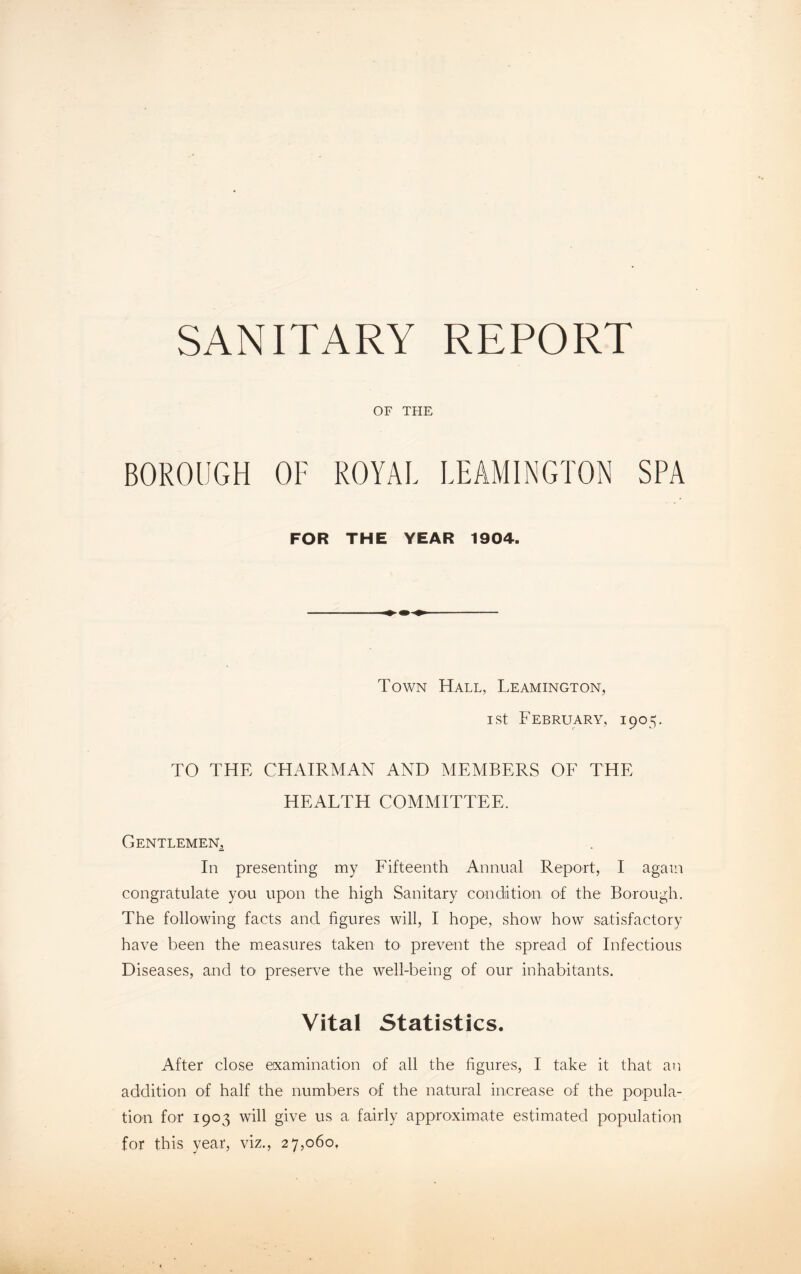 SANITARY REPORT OF THE BOROUGH OF ROYAL LEAMINGTON SPA FOR THE YEAR 1904. Town Hall, Leamington, i st February, 1905. TO THE CHAIRMAN AND MEMBERS OF THE HEALTH COMMITTEE. Gentlemen, In presenting my Fifteenth Annual Report, I again congratulate you upon the high Sanitary condition of the Borough. The following facts and figures will, I hope, show how satisfactory have been the measures taken to prevent the spread of Infectious Diseases, and to preserve the well-being of our inhabitants. Vital Statistics. After close examination of all the figures, I take it that an addition of half the numbers of the natural increase of the popula¬ tion for 1903 will give us a fairly approximate estimated population for this year, viz., 27,060,