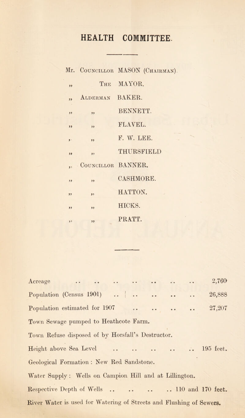 HEALTH COMMITTEE. 5> „ Alderman 5> >» > a )T )> ,, Councillor »? ») >> »> »> MAYOR. BAKER. BENNETT. FLAYEL. F. W. LEE. THURSFIELD BANNER. C ASHMORE. HATTON. HICKS. PRATT. Mr. Councillor MASON (Chairman) The Acreage .. .* .. •• .» . Population (Census 1901) ., j .. Population estimated for 1907 Town Sewage pumped to Heathcote Farm. i Town Refuse disposed of by Horsfall’s Destructor. Height above Sea Level Geological Formation : New Red Sandstone. 2,760 26,888 27,207 195 feet. Water Supply : Wells on Campion Hill and at Lillington. Respective Depth of Wells .. .. .. .. 110 and 170 feet. River Water is used for Watering of Streets and Flushing of Sewers.