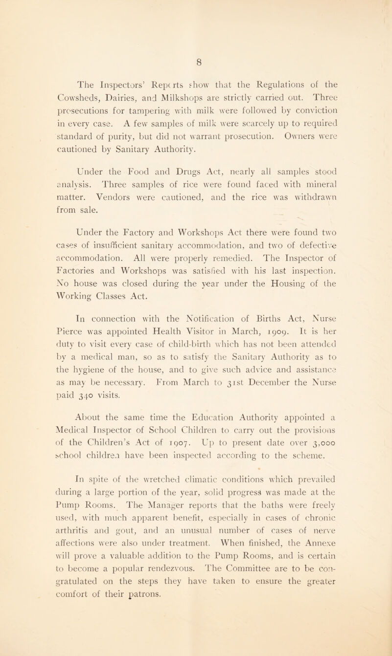 The Inspectors’ Reports show that the Regulations of the Cowsheds, Dairies, and Milkshops are strictly carried out. Three prosecutions for tampering with milk were followed by conviction in every case. A few samples of milk were scarcely up to required standard of purity, but did not warrant prosecution. Owners were cautioned by Sanitary Authority. Under the Food and Drugs Act, nearly all samples stood analysis. Three samples of rice were found faced with mineral matter. Vendors were cautioned, and the rice was withdrawn from sale. Under the Factory and Workshops Act there were found two cases of insufficient sanitary accommodation, and two of defective accommodation. All were properly remedied. The Inspector of Factories and Workshops was satisfied with his last inspection. No house was closed during the year under the Housing of the Working Classes Act. In connection with the Notification of Births Act, Nurse Pierce was appointed Health Visitor in March, 1909. It is her duty to visit every case of child-birth which has not been attended by a medical man, so as to satisfy the Sanitary Authority as to the hygiene of the house, and to give such advice and assistance as may be necessary. From March to 31st December the Nurse paid 340 visits. About the same time the Education Authority appointed a Medical Inspector of School Children to carry out the provisions of the Children’s Act of 1907. Up to present date over 3,000 school children have been inspected according to the scheme. In spite of the wretched climatic conditions which prevailed during a large portion of the year, solid progress was made at the Pump Rooms. The Manager reports that the baths were freely used, with much apparent benefit, especially in cases of chronic arthritis and gout, and an unusual number of cases of nerve affections were also under treatment. When finished, the Annexe will prove a valuable addition to the Pump Rooms, and is certain to become a popular rendezvous. The Committee are to be con¬ gratulated on the steps they have taken to ensure the greater comfort of their patrons.