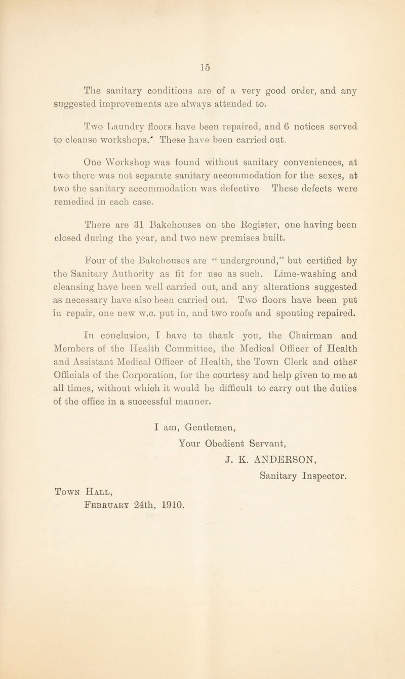 The sanitary conditions are of a very good order, and any suggested improvements are always attended to. Two Laundry floors have been repaired, and 6 notices served to cleanse workshops/ These have been carried out. One Workshop was found without sanitary conveniences, at two there was not separate sanitary accommodation for the sexes, at two the sanitary accommodation was defective These defects were remedied in each case. There are 31 Bakehouses on the Register, one having been closed during the year, and two new premises built. Four of the Bakehouses are “ underground,” but certified by the Sanitary Authority as fit for use as such. Lime-washing and cleansing have been well carried out, and any alterations suggested as necessary have also been carried out. Two floors have been put in repair, one new w.c. put in, and two roofs and spouting repaired. In conclusion, I have to thank you, the Chairman and Members of the Health Committee, the Medical Officer of Health and Assistant Medical Officer of Health, the Town Clerk and other Officials of the Corporation, for the courtesy and help given to me at all times, without which it would be difficult to carry out the duties of the office in a successful manner. I am, Gentlemen, Your Obedient Servant, J. K. ANDERSON, Sanitary Inspector. Town Hall, February 24th, 1910.