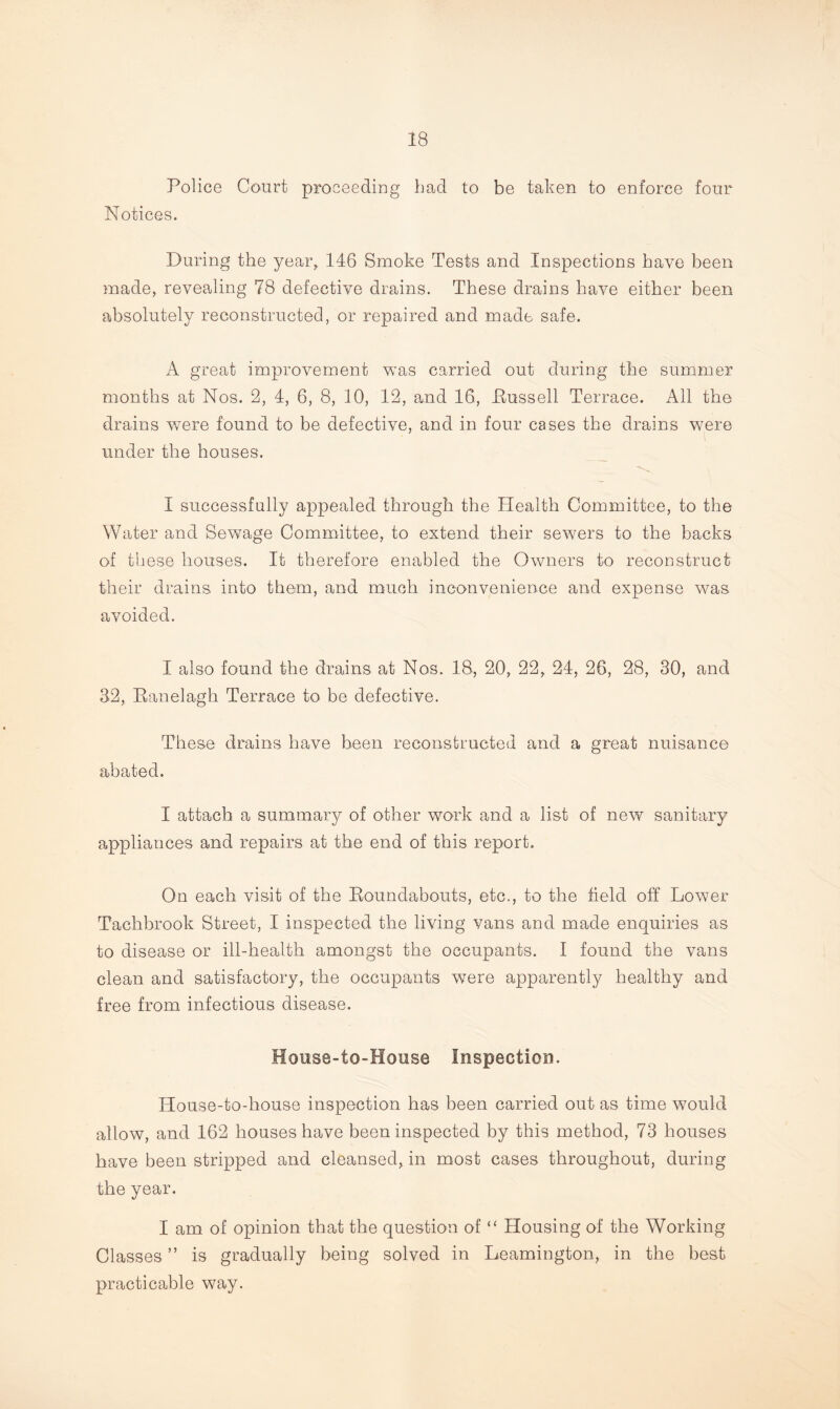 Police Court proceeding bad to be taken to enforce four Notices. During the year,. 146 Smoke Tests and Inspections have been made, revealing 78 defective drains. These drains have either been absolutely reconstructed, or repaired and made safe. A great improvement was carried out during the summer months at Nos. 2, 4, 6, 8, 10, 12, and 16, Bussell Terrace. All the drains were found to be defective, and in four cases the drains were under the houses. I successfully appealed through the Health Committee, to the Water and Sewage Committee, to extend their sewers to the backs of these houses. It therefore enabled the Owners to reconstruct their drains into them, and much inconvenience and expense was avoided. I also found the drains at Nos. 18, 20, 22, 24, 26, 28, 30, and 32, Banelagh Terrace to be defective. These drains have been reconstructed and a great nuisance abated. I attach a summary of other work and a list of new sanitary appliances and repairs at the end of this report. On each visit of the Roundabouts, etc., to the field off Lower Tachbrook Street, I inspected the living vans and made enquiries as to disease or ill-health amongst the occupants. I found the vans clean and satisfactory, the occupants were apparently healthy and free from infectious disease. House-to-House Inspection. House-to-house inspection has been carried out as time would allow, and 162 houses have been inspected by this method, 73 houses have been stripped and cleansed, in most cases throughout, during the year. I am of opinion that the question of “ Housing of the Working Classes ” is gradually being solved in Leamington, in the best practicable way.