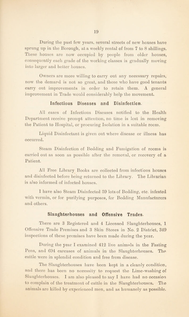 During the past few years, several streets of new houses have sprung up in the Borough, at a weekly rental of from 7 to 8 shillings. These houses are now occupied by people from older houses, consequently each grade of the working classes is gradually moving into larger and better houses. Owners are more willing to carry out any necessary repairs, now the demand is not so great, and those who have good tenants carry out improvements in order to retain them. A general improvement in Trade would considerably help the movement. Infectious Diseases and Disinfection. All cases of Infectious Diseases notified to the Health Department receive prompt attention, no time is lost in removing the Patient to Hospital, or procuring Isolation in a suitable room. Liquid Disinfectant is given out where disease or illness has occurred. Steam Disinfection of Bedding and Fumigation of rooms is carried out as soon as possible after the removal, or recovery of a Patient. All Free Library Books are collected from infectious houses and disinfected before being returned to the Library. The Librarian is also informed of infected houses. I have also Steam Disinfected 59 lots of Bedding, etc. infested with vermin, or for purifying purposes, for Bedding Manufacturers and others. Slaughterhouses and Offensive Trades. There are 3 Eegistered and 4 Licensed Slaughterhouses, 1 Offensive Trade Premises and 3 Skin Stores in No. 2 District, 349 inspections of these premises have been made during the year. During the year I examined 412 live animals in the Fasting Pens, and 694 carcases of animals in the Slaughterhouses. The cattle were in splendid condition and free from disease. The Slaughterhouses have been kept in a cleanly condition, and there has been no necessity to request the Lime-washing of Slaughterhouses. I am also pleased to say I have had no occasion to complain of the treatment of cattle in the Slaughterhouses. The animals are killed by experienced men, and as humanely as possible.