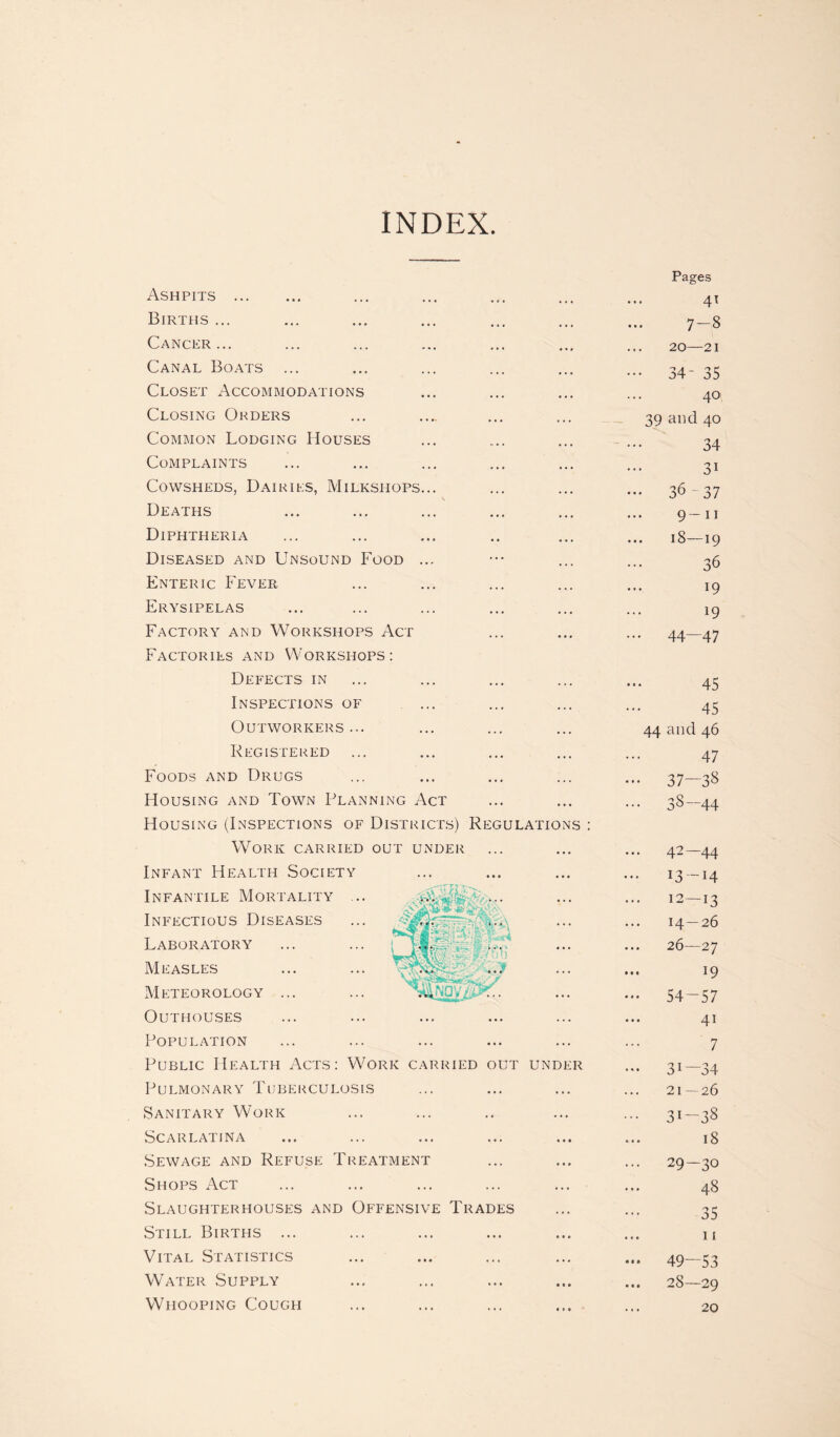 INDEX Ashpits . Births ... Cancer... Canal Boats ... Closet Accommodations Closing Orders Common Lodging Houses Complaints Cowsheds, Dairies, Milksiiops... Deaths Diphtheria Diseased and Unsound Food ... Enteric Fever Erysipelas Factory and Workshops Act Factories and Workshops : Defects in Inspections of Outworkers ... Registered ... Foods and Drugs Housing and Town Planning Act Housing (Inspections of Districts) Regulations : Work carried out under Infant Health Soci Infantile Mortalit’ Infectious Diseases Laboratory Measles Meteorology ... Outhouses Population Public Health Acts: Work carried out under Pulmonary Tuberculosis Sanitary Work Scarlatina Sewage and Refuse Treatment Shops Act Slaughterhouses and Offensive Trades Still Births ... Vital Statistics Water Supply Whooping Cough :ty Pages 41 7 — 8 20—21 ••• 34- 35 40 39 and 40 34 31 ••• 36-37 9—11 18—19 36 19 19 ... 44—47 45 45 44 and 46 47 ••• 37—38 ... 38-44 ... 42—44 13- 14 12—13 14— 26 26—27 ... 19 54-57 41 7 ••• 31—34 21—26 ••• 31-38 18 ... 29-30 • • • 48 35 11 — 49—53 28—29