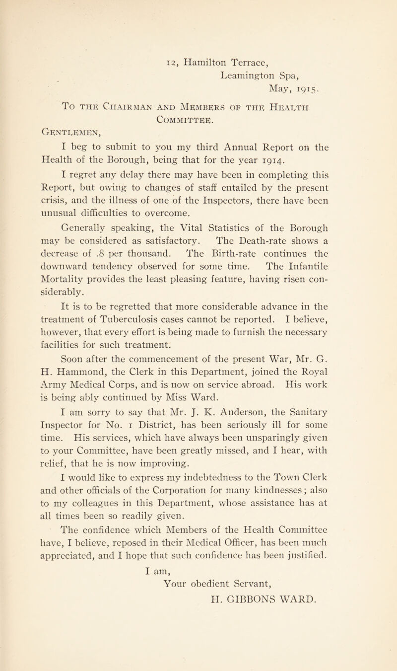 12, Hamilton Terrace, Leamington Spa, May, 1915. To the Chairman and Members of the Hearth Committee. Gentlemen, I beg to submit to you my third Annual Report on the Health of the Borough, being that for the year 1914. I regret any delay there may have been in completing this Report, but owing to changes of staff entailed by the present crisis, and the illness of one of the Inspectors, there have been unusual difficulties to overcome. Generally speaking, the Vital Statistics of the Borough may be considered as satisfactory. The Death-rate shows a decrease of .8 per thousand. The Birth-rate continues the downward tendency observed for some time. The Infantile Mortality provides the least pleasing feature, having risen con¬ siderably. It is to be regretted that more considerable advance in the treatment of Tuberculosis cases cannot be reported. I believe, however, that every effort is being made to furnish the necessary facilities for such treatment. Soon after the commencement of the present War, Mr. G. H. Hammond, the Clerk in this Department, joined the Royal Army Medical Corps, and is now on service abroad. His work is being ably continued by Miss Ward. I am sorry to say that Mr. J. K. Anderson, the Sanitary Inspector for No. 1 District, has been seriously ill for some time. His services, which have always been unsparingly given to your Committee, have been greatly missed, and I hear, with relief, that he is now improving. I would like to express my indebtedness to the Town Clerk and other officials of the Corporation for many kindnesses; also to my colleagues in this Department, whose assistance has at all times been so readily given. The confidence which Members of the Health Committee have, I believe, reposed in their Medical Officer, has been much appreciated, and I hope that such confidence has been justified. I am, Your obedient Servant, H. GIBBONS WARD.