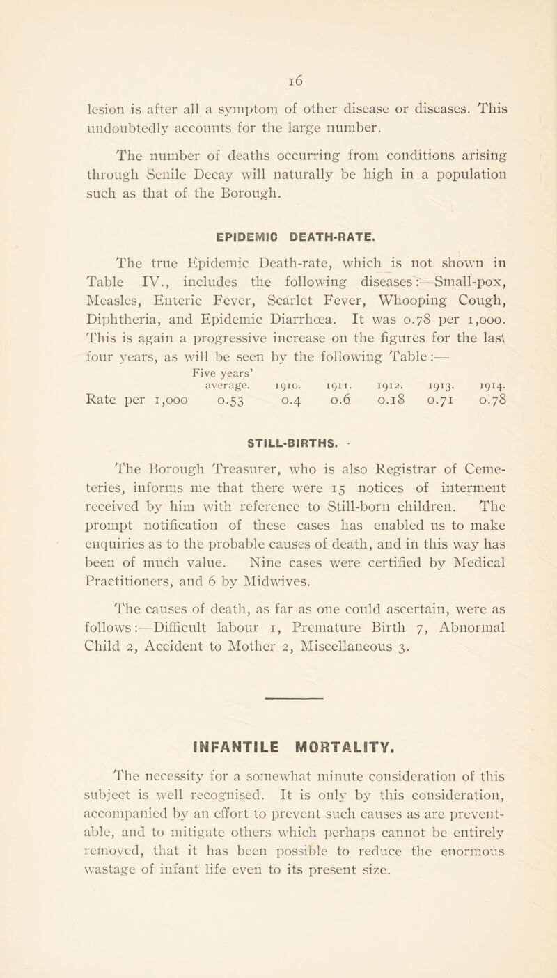 lesion is after all a symptom of other disease or diseases. This undoubtedly accounts for the large number. The number of deaths occurring from conditions arising through Senile Decay will naturally be high in a population such as that of the Borough. EPIDEMIC DEATH-RATE. The true Epidemic Death-rate, which is not shown in Table IV., includes the following diseases:—Small-pox, Measles, Enteric Fever, Scarlet Fever, Whooping Cough, Diphtheria, and Epidemic Diarrhoea. It was 0.78 per 1,000. This is again a progressive increase on the figures for the last four years, as will be seen by the following Table:— Five years’ average. 1910. 1911. 1912. 1913- 1914. Rate per 1,000 0.53 0.4 0.6 0.18 0.71 0.78 STILL-BIRTHS. - The Borough Treasurer, who is also Registrar of Ceme¬ teries, informs me that there were 15 notices of interment received by him with reference to Still-born children. The prompt notification of these cases has enabled us to make enquiries as to the probable causes of death, and in this way has been of much value. Nine cases were certified by Medical Practitioners, and 6 by Midwives. The causes of death, as far as one could ascertain, were as follows:—Difficult labour 1, Premature Birth 7, Abnormal Child 2, Accident to Mother 2, Miscellaneous 3. INFANTILE MORTALITY. The necessity for a somewhat minute consideration of this subject is well recognised. It is only by this consideration, accompanied by an effort to prevent such causes as are prevent¬ able, and to mitigate others which perhaps cannot be entirely removed, that it has been possible to reduce the enormous wastage of infant life even to its present size.