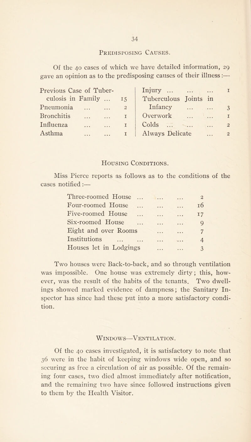 Predisposing Causes. Of the 40 cases of which we have detailed information, 29 gave an opinion as to the predisposing causes of their illness:— Previous Case of Tuber¬ Injury. 1 culosis in Family ... 15 Tuberculous Joints in Pneumonia 2 Infancy 3 Bronchitis 1 Overwork 1 Influenza 1 Colds 2 Asthma 1 Always Delicate 2 Housing Conditions. Miss Pierce reports as follows as to the conditions of the cases notified:— Three-roomed House ... ... ... 2 Four-roomed House . ... 16 Five-roomed House ... ... ... 17 Six-roomed House . 9 Eight and over Rooms . 7 Institutions ... ... ... ... 4 Houses let in Lodgings ... ... 3 Two houses were Back-to-back, and so through ventilation was impossible. One house was extremely dirty; this, how¬ ever, was the result of the habits of the tenants. Two dwell¬ ings showed marked evidence of dampness; the Sanitary In¬ spector has since had these put into a more satisfactory condi¬ tion. Windows—Ventilation. Of the 40 cases investigated, it is satisfactory to note that 36 were in the habit of keeping windows wide open, and so securing as free a circulation of air as possible. Of the remain¬ ing four cases, two died almost immediately after notification, and the remaining two have since followed instructions given to them by the Health Visitor.