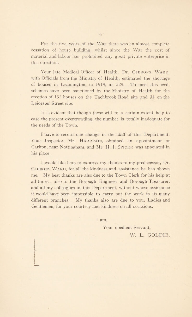 For the five years of the War there was an almost complete cessation of house building, whilst since the War the cost of material and labour has prohibited any great private enterprise in this direction. Your late Medical Officer of Health, Dr. Gibbons Ward, with Officials from the Ministry of Health, estimated the shortage of houses in Leamington, in 1919, at 529. To meet this need, schemes have been sanctioned by the Ministry of Health for the erection of 132 houses on the Tachbrook Road site and 34 on the Leicester Street site. It is evident that though these will to a certain extent help to ease the present overcrowding, the number is totally inadequate for the needs of the Town. I have to record one change in the staff of this Department. Your Inspector, Mr. HARRISON, obtained an appointment at Carlton, near Nottingham, and Mr. H. J. Spicer was appointed in his place. I would like here to express my thanks to my predecessor, Dr. Gibbons WARD, for all the kindness and assistance he has shown me. My best thanks are also due to the Town Clerk for his help at all times; also to the Borough Engineer and Borough Treasurer, and all my colleagues in this Department, without whose assistance it would have been impossible to carry out the work in its many different branches. My thanks also are due to you, Ladies and Gentlemen, for your courtesy and kindness on all occasions. I am, Your obedient Servant, W. L. GOLDIE. &