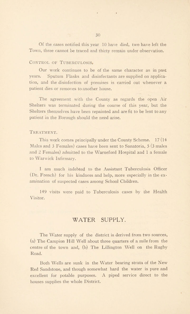 Of the cases notified this year 10 have died, two have left the Town, three cannot be traced and thirty remain under observation. Control of Tuberculosis, Our work continues to be of the same character as in past years. Sputum Flasks and disinfectants are supplied on applica¬ tion, and the disinfection of premises is carried out whenever a patient dies or removes to another house. The agreement with the County as regards the open Air Shelters was terminated during the course of this year, but the Shelters themselves have been repainted and are fit to be lent to any patient in the Borough should the need arise. Treatment. This work comes principally under the County Scheme. 17 (14 Males and 3 Females) cases have been sent to Sanatoria, 5 (3 males and 2 Females) admitted to the Warneford Hospital and 1 a female to Warwick Infirmary, I am much indebted to the Assistant Tuberculosis Officer (Dr. French) for his kindness and help, more especially in the ex¬ amination of suspected cases among School Children, 149 visits were paid to Tuberculosis cases by the Health Visitor. WATER SUPPLY. The Water supply of the district is derived from two sources, (a) The Campion Hill Well about three quarters of a mile from the centre of the town and, (b) The Lillington Well on the Rugby Road. Both Wells are sunk in the Water bearing strata of the New Red Sandstone, and though somewhat hard the water is pure and excellent for potable purposes. A piped service direct to the houses supplies the whole District.