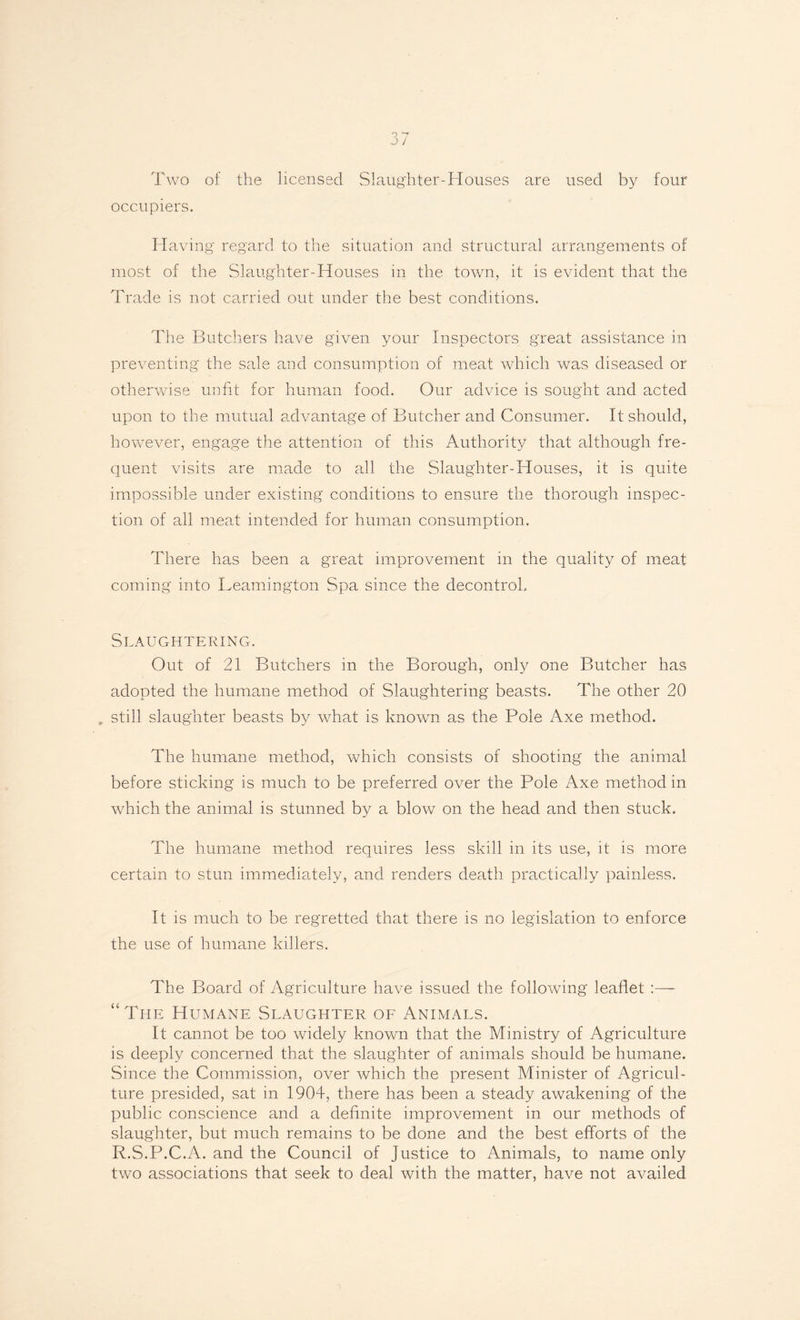 q 7 J / Two of the licensed Slaughter-Houses are used by four occupiers. Having regard to the situation and structural arrangements of most of the Slaughter-Houses in the town, it is evident that the Trade is not carried out under the best conditions. The Butchers have given your Inspectors great assistance in preventing the sale and consumption of meat which was diseased or otherwise unfit for human food. Our advice is sought and acted upon to the mutual advantage of Butcher and Consumer. It should, however, engage the attention of this Authority that although fre¬ quent visits are made to all the Slaughter-Houses, it is quite impossible under existing conditions to ensure the thorough inspec¬ tion of all meat intended for human consumption. There has been a great improvement in the quality of meat coming into Leamington Spa since the decontrol. Slaughtering. Out of 21 Butchers in the Borough, only one Butcher has adopted the humane method of Slaughtering beasts. The other 20 still slaughter beasts by what is known as the Pole Axe method. The humane method, which consists of shooting the animal before sticking is much to be preferred over the Pole Axe method in which the animal is stunned by a blow on the head and then stuck. The humane method requires less skill in its use, it is more certain to stun immediately, and renders death practically painless. It is much to be regretted that there is no legislation to enforce the use of humane killers. The Board of Agriculture have issued the following leaflet :— “The Humane Slaughter of Animals. It cannot be too widely known that the Ministry of Agriculture is deeply concerned that the slaughter of animals should be humane. Since the Commission, over which the present Minister of Agricul¬ ture presided, sat in 1904, there has been a steady awakening of the public conscience and a definite improvement in our methods of slaughter, but much remains to be done and the best efforts of the R.S.P.C.A. and the Council of Justice to Animals, to name only two associations that seek to deal with the matter, have not availed