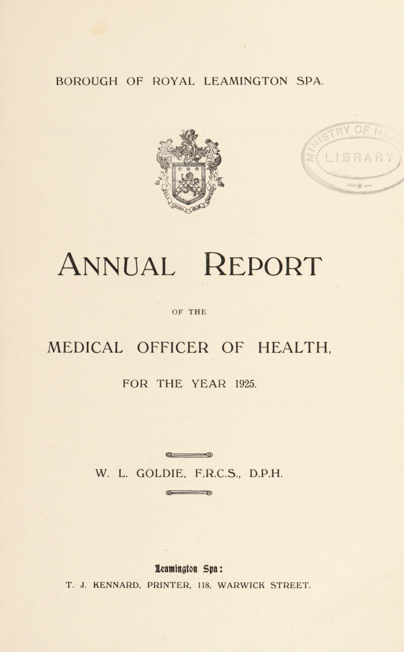 Annual Report OF THE MEDICAL OFFICER OF HEALTH, FOR THE YEAR 1925. (rL- --*5) W. L. GOLDIE, F.R.C.S., D.P.H. <&—-—-^> leamington Spa: