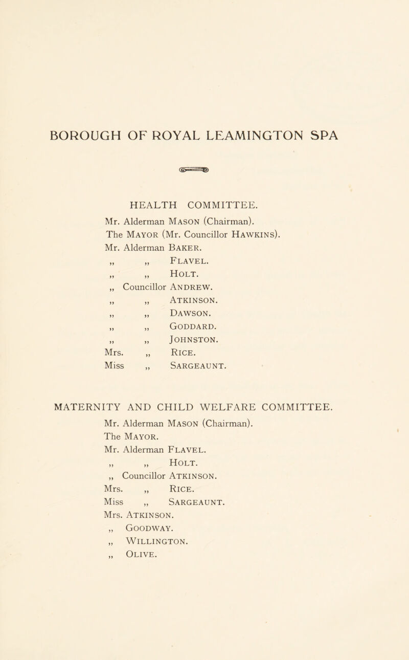 HEALTH COMMITTEE. Mr. Alderman Mason (Chairman). The Mayor (Mr. Councillor Hawkins). Mr. Alderman Baker. 9J Flavel. Holt. ,, Councillor ANDREW. ,, „ Atkinson. „ „ Dawson. ,, ,, Goddard. „ „ Johnston. Mrs. „ Rice. Miss ,, Sargeaunt. MATERNITY AND CHILD WELFARE COMMITTEE. Mr. Alderman Mason (Chairman). The Mayor. Mr. Alderman Flavel. >, „ Holt. ,, Councillor Atkinson. Mrs. „ Rice. Miss ,, Sargeaunt. Mrs. Atkinson. „ Goodway. „ WlLLINGTON. „ Olive.