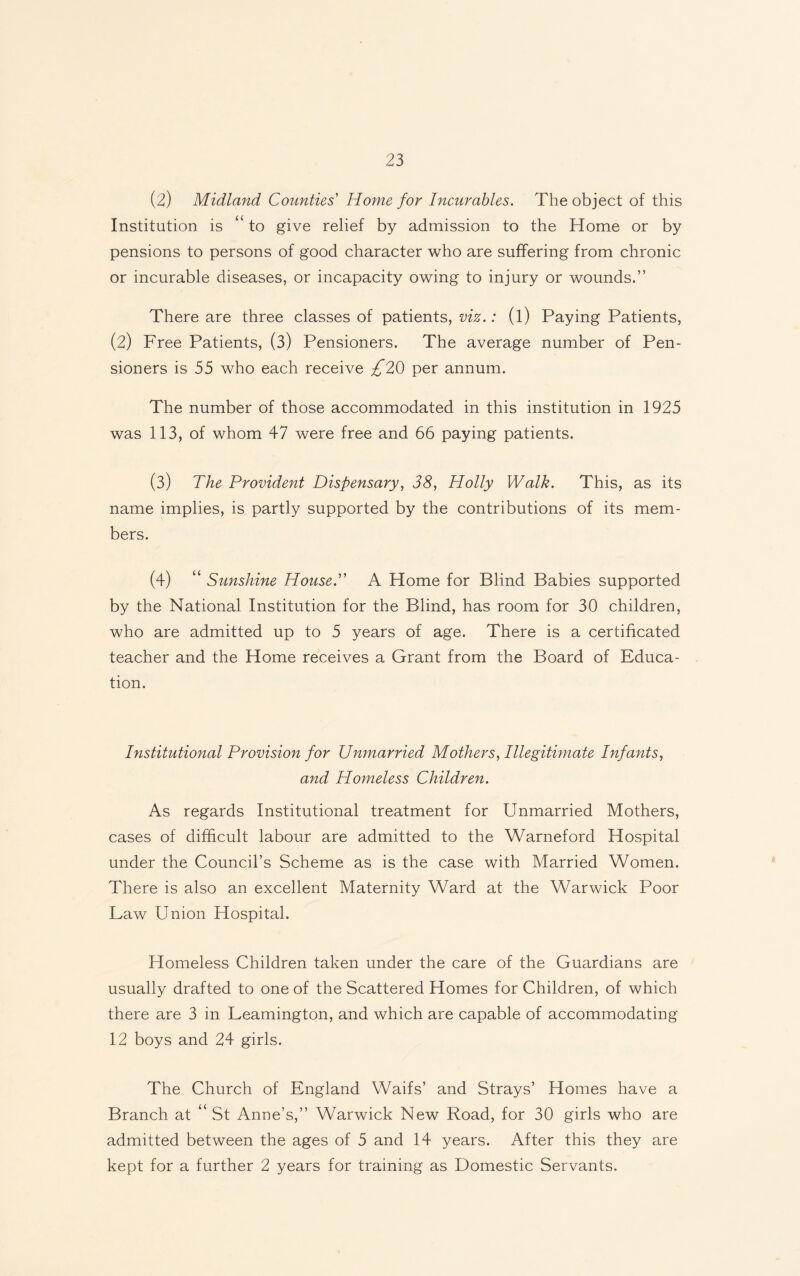 (2) Midland Counties Home for Incurables. The object of this Institution is “ to give relief by admission to the Home or by pensions to persons of good character who are suffering from chronic or incurable diseases, or incapacity owing to injury or wounds.” There are three classes of patients, viz.: (l) Paying Patients, (2) Free Patients, (3) Pensioners. The average number of Pen¬ sioners is 55 who each receive £20 per annum. The number of those accommodated in this institution in 1925 was 113, of whom 47 were free and 66 paying patients. (3) The Provident Dispensary, 38, Holly Walk. This, as its name implies, is partly supported by the contributions of its mem¬ bers. (4) “ Sunshine House. A Home for Blind Babies supported by the National Institution for the Blind, has room for 30 children, who are admitted up to 5 years of age. There is a certificated teacher and the Home receives a Grant from the Board of Educa¬ tion. Institutional Provision for Unmarried Mothers, Illegitimate Infants, and Homeless Children. As regards Institutional treatment for Unmarried Mothers, cases of difficult labour are admitted to the Warneford Hospital under the Council’s Scheme as is the case with Married Women. There is also an excellent Maternity Ward at the Warwick Poor Law Union Hospital. Homeless Children taken under the care of the Guardians are usually drafted to one of the Scattered Homes for Children, of which there are 3 in Leamington, and which are capable of accommodating 12 boys and 24 girls. The Church of England Waifs’ and Strays’ Homes have a Branch at “ St Anne’s,” Warwick New Road, for 30 girls who are admitted between the ages of 5 and 14 years. After this they are kept for a further 2 years for training as Domestic Servants.