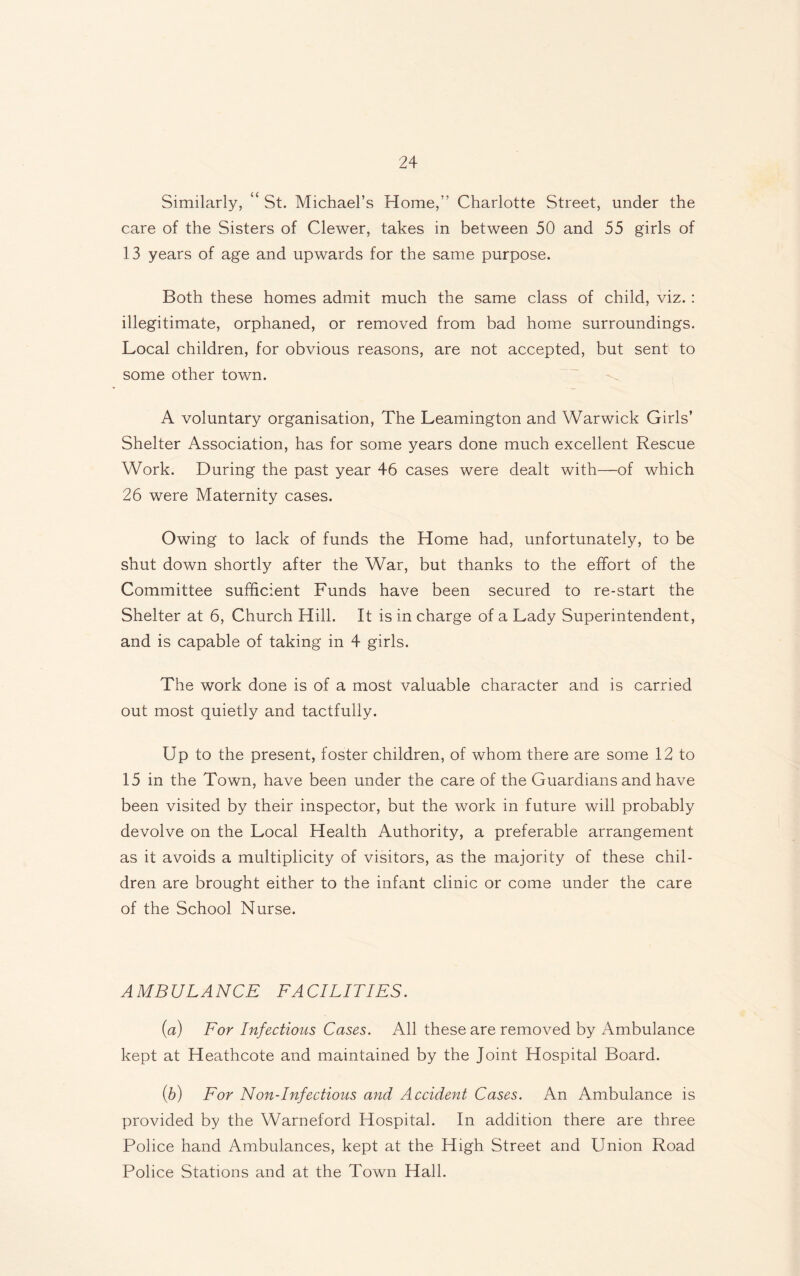 Similarly, ‘ St. Michael’s Home,” Charlotte Street, under the care of the Sisters of Clewer, takes in between 50 and 55 girls of 13 years of age and upwards for the same purpose. Both these homes admit much the same class of child, viz.: illegitimate, orphaned, or removed from bad home surroundings. Local children, for obvious reasons, are not accepted, but sent to some other town. A voluntary organisation, The Leamington and Warwick Girls’ Shelter Association, has for some years done much excellent Rescue Work. During the past year 46 cases were dealt with—of which 26 were Maternity cases. Owing to lack of funds the Home had, unfortunately, to be shut down shortly after the War, but thanks to the effort of the Committee sufficient Funds have been secured to re-start the Shelter at 6, Church Hill. It is in charge of a Lady Superintendent, and is capable of taking in 4 girls. The work done is of a most valuable character and is carried out most quietly and tactfully. Up to the present, foster children, of whom there are some 12 to 15 in the Town, have been under the care of the Guardians and have been visited by their inspector, but the work in future will probably devolve on the Local Health Authority, a preferable arrangement as it avoids a multiplicity of visitors, as the majority of these chil¬ dren are brought either to the infant clinic or come under the care of the School Nurse. AMBULANCE FACILITIES. (a) For Infections Cases. All these are removed by Ambulance kept at Heathcote and maintained by the Joint Hospital Board. (.b) For Non-Infectious and Accident Cases. An Ambulance is provided by the Warneford Hospital. In addition there are three Police hand Ambulances, kept at the High Street and Union Road Police Stations and at the Town Hall.