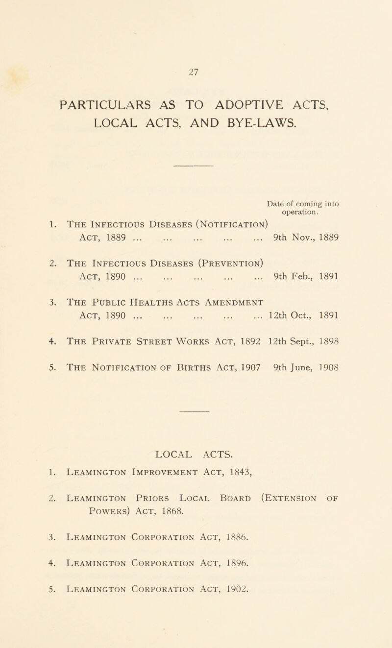 PARTICULARS AS TO ADOPTIVE ACTS, LOCAL ACTS, AND BYE-LAWS. Date of coming into operation. 1. The Infectious Diseases (Notification) Act, 1889 . 9th Nov., 1889 2. The Infectious Diseases (Prevention) Act, 1890 ... ... ... ... ... 9th Feb., 1891 3. The Public Healths Acts Amendment Act, 1890 . 12th Oct., 1891 4. The Private Street Works Act, 1892 12th Sept., 1898 5. The Notification of Births Act, 1907 9th June, 1908 LOCAL ACTS. 1. Leamington Improvement Act, 1843, 2. Leamington Priors Local Board (Extension of Powers) Act, 1868. 3. Leamington Corporation Act, 1886. 4. Leamington Corporation Act, 1896. 5. Leamington Corporation Act, 1902.
