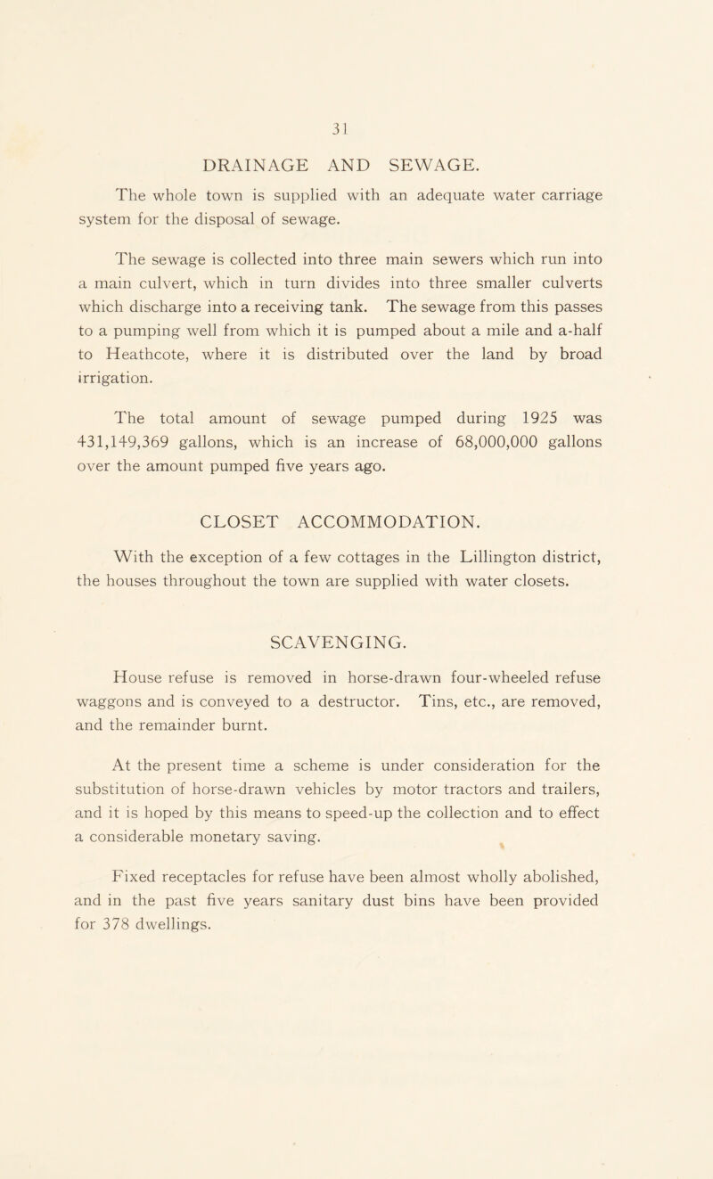 DRAINAGE AND SEWAGE. The whole town is supplied with an adequate water carriage system for the disposal of sewage. The sewage is collected into three main sewers which run into a main culvert, which in turn divides into three smaller culverts which discharge into a receiving tank. The sewage from this passes to a pumping well from which it is pumped about a mile and a-half to Heathcote, where it is distributed over the land by broad irrigation. The total amount of sewage pumped during 1925 was 431,149,369 gallons, which is an increase of 68,000,000 gallons over the amount pumped five years ago. CLOSET ACCOMMODATION. With the exception of a few cottages in the Lillington district, the houses throughout the town are supplied with water closets. SCAVENGING. House refuse is removed in horse-drawn four-wheeled refuse waggons and is conveyed to a destructor. Tins, etc., are removed, and the remainder burnt. At the present time a scheme is under consideration for the substitution of horse-drawn vehicles by motor tractors and trailers, and it is hoped by this means to speed-up the collection and to effect a considerable monetary saving. Fixed receptacles for refuse have been almost wholly abolished, and in the past five years sanitary dust bins have been provided for 378 dwellings.