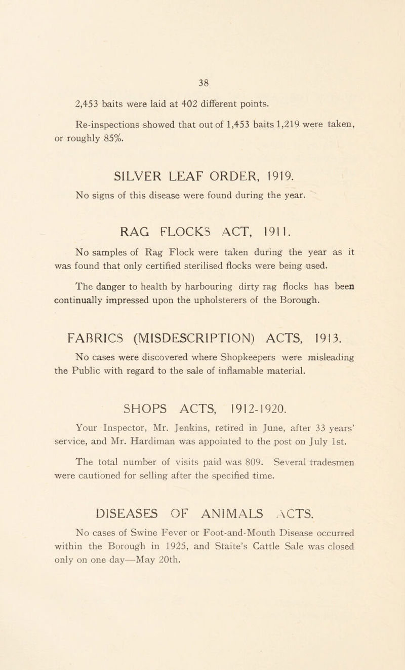 2,453 baits were laid at 402 different points. Re-inspections showed that out of 1,453 baits 1,219 were taken, or roughly 85%. SILVER LEAF ORDER, 1919. No signs of this disease were found during the year. RAG FLOCKS ACT, 19! I. No samples of Rag Flock were taken during the year as it was found that only certified sterilised flocks were being used. The danger to health by harbouring dirty rag flocks has been continually impressed upon the upholsterers of the Borough. FABRICS (MISDESCRIPTION) ACTS, 1913. No cases were discovered where Shopkeepers were misleading the Public with regard to the sale of inflamable material. SHOPS ACTS, 1912-1920. Your Inspector, Mr. Jenkins, retired in June, after 33 years’ service, and Mr. Hardiman was appointed to the post on July 1st. The total number of visits paid was 809. Several tradesmen were cautioned for selling after the specified time. DISEASES OF ANIMALS ACTS. No cases of Swine Fever or Foot-and-Mouth Disease occurred within the Borough in 1925, and Staite’s Cattle Sale was closed only on one day—May 20th.