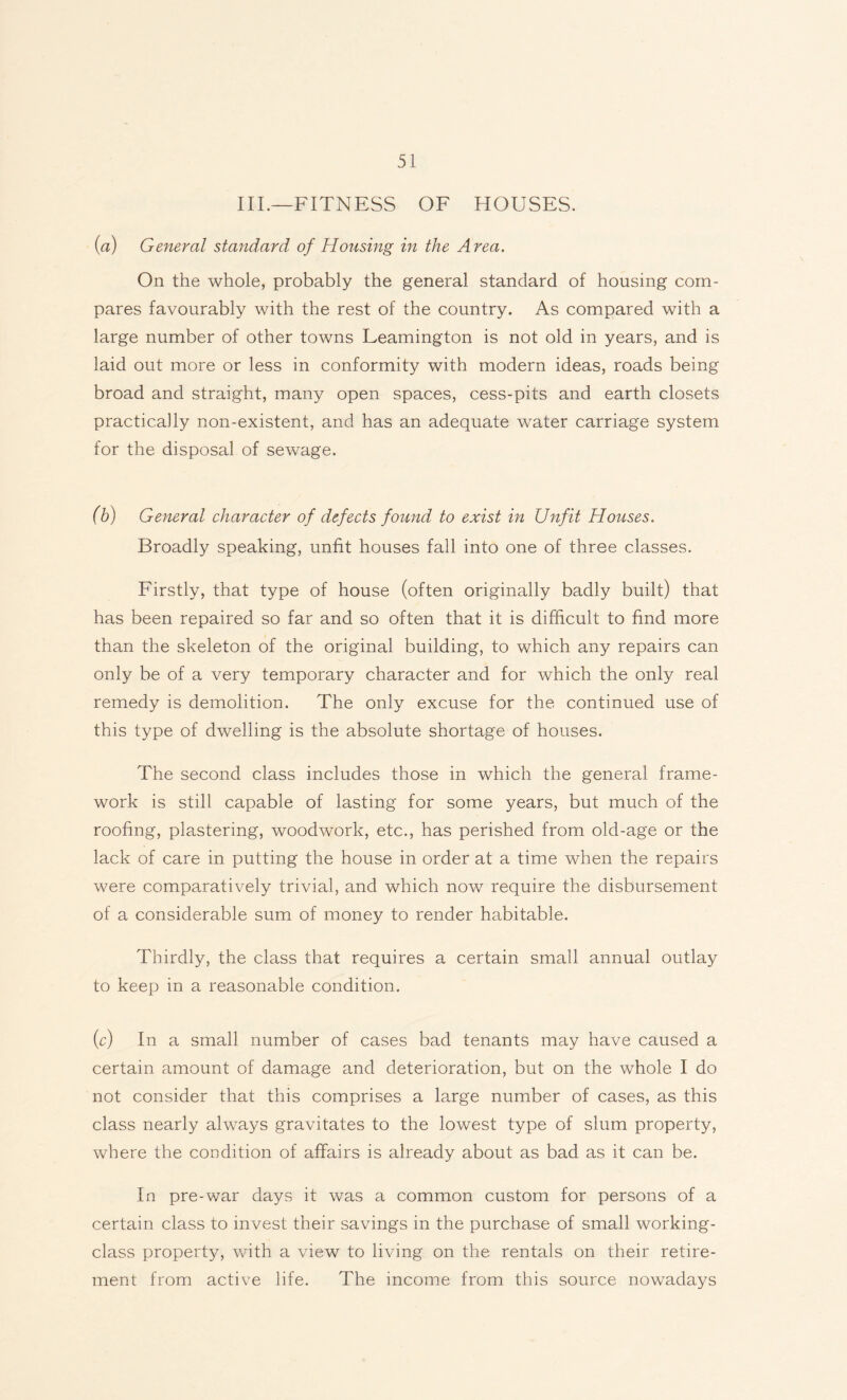 III.—FITNESS OF HOUSES. (a) General standard of Housing in the Area. On the whole, probably the general standard of housing com¬ pares favourably with the rest of the country. As compared with a large number of other towns Leamington is not old in years, and is laid out more or less in conformity with modern ideas, roads being broad and straight, many open spaces, cess-pits and earth closets practically non-existent, and has an adequate water carriage system for the disposal of sewage. (b) General character of defects found to exist in Unfit Houses. Broadly speaking, unfit houses fall into one of three classes. Firstly, that type of house (often originally badly built) that has been repaired so far and so often that it is difficult to find more than the skeleton of the original building, to which any repairs can only be of a very temporary character and for which the only real remedy is demolition. The only excuse for the continued use of this type of dwelling is the absolute shortage of houses. The second class includes those in which the general frame¬ work is still capable of lasting for some years, but much of the roofing, plastering, woodwork, etc., has perished from old-age or the lack of care in putting the house in order at a time when the repairs were comparatively trivial, and which now require the disbursement of a considerable sum of money to render habitable. Thirdly, the class that requires a certain small annual outlay to keep in a reasonable condition. (c) In a small number of cases bad tenants may have caused a certain amount of damage and deterioration, but on the whole I do not consider that this comprises a large number of cases, as this class nearly always gravitates to the lowest type of slum property, where the condition of affairs is already about as bad as it can be. In pre-war days it was a common custom for persons of a certain class to invest their savings in the purchase of small working- class property, with a view to living on the rentals on their retire¬ ment from active life. The income from this source nowadays