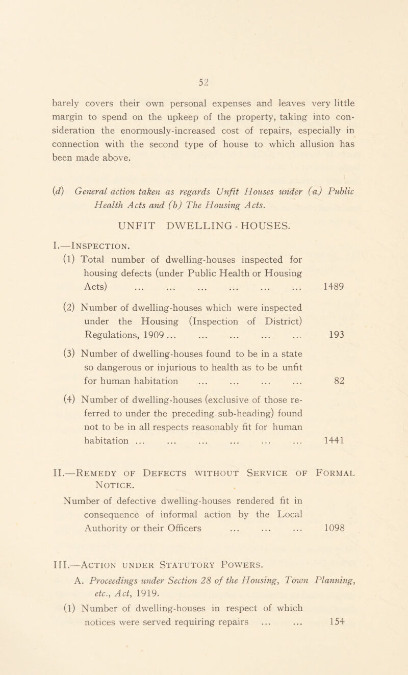 barely covers their own personal expenses and leaves very little margin to spend on the upkeep of the property, taking into con¬ sideration the enormously-increased cost of repairs, especially in connection with the second type of house to which allusion has been made above. (d) General action taken as regards Unfit Houses under (a) Public Health Acts and (b) The Housing Acts. UNFIT DWELLING - HOUSES. I.—Inspection. (l) Total number of dwelling-houses inspected for housing defects (under Public Health or Housing A pfc;) ■I -T C L O J ••• o o • ••• ••• ••• ••• (2) Number of dwelling-houses which were inspected under the Housing (Inspection of District) Regulations, 1909... (3) Number of dwelling-houses found to be in a state so dangerous or injurious to health as to be unfit for human habitation (4) Number of dwelling-houses (exclusive of those re¬ ferred to under the preceding sub-heading) found not to be in all respects reasonably fit for human habitation ... 1489 193 82 1441 II.—Remedy of Defects without Notice. Service of Formal Number of defective dwelling-houses rendered fit in consequence of informal action by the Local Authority or their Officers 1098 III.—Action under Statutory Powers. A. Proceedings under Section 28 of the Housing, Town Planning, etc., Act, 1919. (l) Number of dwelling-houses in respect of which notices were served requiring repairs ... ... 154