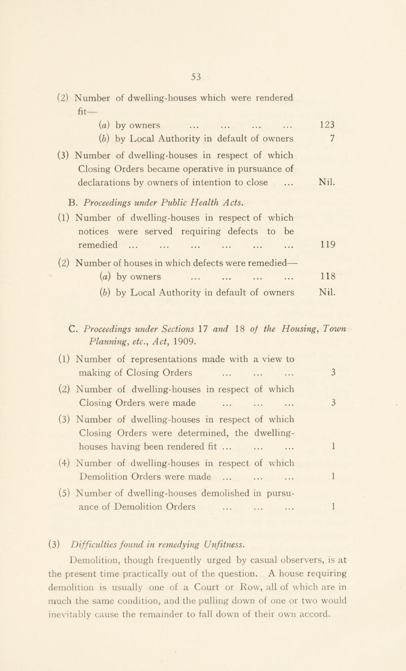(2) Number of dwelling-houses which were rendered fit- la) by owners ... ... ... ... 123 (6) by Local Authority in default of owners 7 (3) Number of dwelling-houses in respect of which Closing Orders became operative in pursuance of declarations by owners of intention to close ... Nil. B. Proceedings under Public Health Acts. (1) Number of dwelling-houses in respect of which notices were served requiring defects to be remedied ... ... ... ... ... ... 119 (2) Number of houses in which defects were remedied— (a) by owners ... ... ... ... 118 (b) by Local Authority in default of owners Nil. C. Proceedings under Sections 17 and 18 of the Housing, Town Planning, etc., Act, 1909. (1) Number of representations made with a view to making of Closing Orders ... ... ... 3 (2) Number of dwelling-houses in respect of which Closing Orders were made ... ... ... 3 (3) Number of dwelling-houses in respect of which Closing Orders were determined, the dwelling- houses having been rendered fit ... ... ... 1 (4) Number of dwelling-houses in respect of which Demolition Orders were made ... ... ... 1 (5) Number of dwelling-houses demolished in pursu¬ ance of Demolition Orders ... ... ... 1 (3) Difficulties found in remedying Unfitness. Demolition, though frequently urged by casual observers, is at the present time practically out of the question. A house requiring demolition is usually one of a Court or Row, all of which are in much the same condition, and the pulling down of one or two would inevitably cause the remainder to fall down of their own accord.