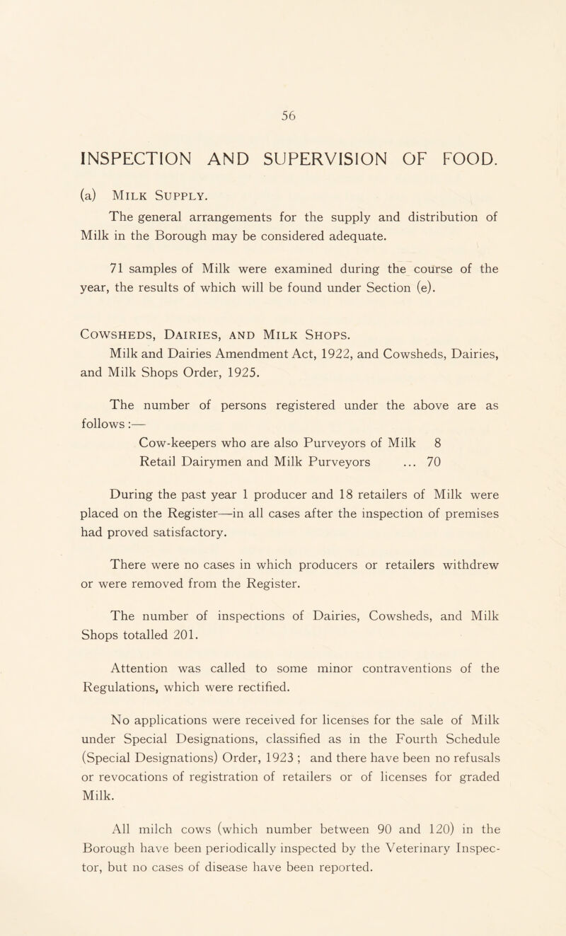 INSPECTION AND SUPERVISION OF FOOD. (a) Milk Supply. The general arrangements for the supply and distribution of Milk in the Borough may be considered adequate. 71 samples of Milk were examined during the course of the year, the results of which will be found under Section (e). Cowsheds, Dairies, and Milk Shops. Milk and Dairies Amendment Act, 1922, and Cowsheds, Dairies, and Milk Shops Order, 1925. The number of persons registered under the above are as follows:— Cow-keepers who are also Purveyors of Milk 8 Retail Dairymen and Milk Purveyors ... 70 During the past year 1 producer and 18 retailers of Milk were placed on the Register—in all cases after the inspection of premises had proved satisfactory. There were no cases in which producers or retailers withdrew or were removed from the Register. The number of inspections of Dairies, Cowsheds, and Milk Shops totalled 201. Attention was called to some minor contraventions of the Regulations, which were rectified. No applications were received for licenses for the sale of Milk under Special Designations, classified as in the Fourth Schedule (Special Designations) Order, 1923 ; and there have been no refusals or revocations of registration of retailers or of licenses for graded Milk. All milch cows (which number between 90 and 120) in the Borough have been periodically inspected by the Veterinary Inspec¬ tor, but no cases of disease have been reported.