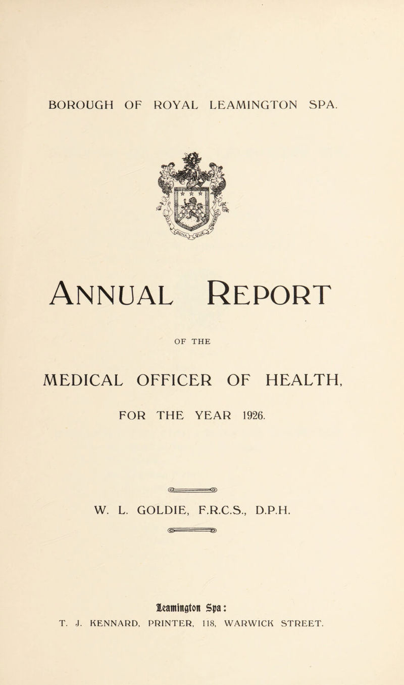 Annual Report of THE MEDICAL OFFICER OF HEALTH, FOR THE YEAR 1926. (cT -- ■ W. L. GOLDIE, F.R.C.S., D.P.H. <& ■ --IS leamington Spa: