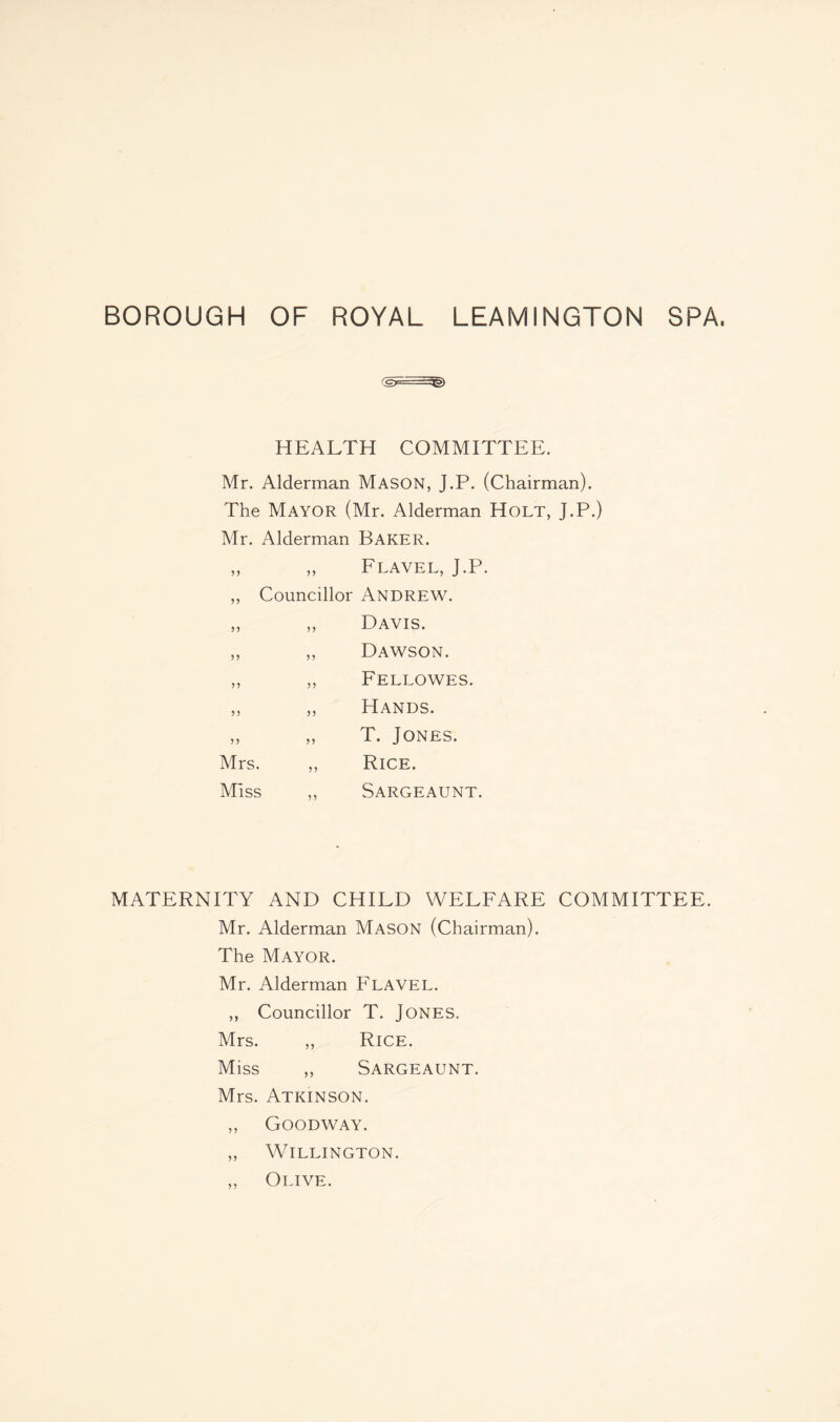 (Gy. HEALTH COMMITTEE. Mr. Alderman MASON, J.P. (Chairman). The Mayor (Mr. Alderman Holt, J.P.) Mr. Alderman Baker. „ „ Flavel, J.P. ,, Councillor Andrew. ,, „ Davis. „ ,, Dawson. „ „ Fellowes. ,, ,, Hands. „ „ T. Jones. Mrs. „ Rice. Miss ,, Sargeaunt. MATERNITY AND CHILD WELFARE COMMITTEE. Mr. Alderman MASON (Chairman). The Mayor. Mr. Alderman Flavel. ,, Councillor T. Jones. Mrs. „ Rice. Miss „ Sargeaunt. Mrs. Atkinson. ,, Goodway. „ Willington. „ Olive.