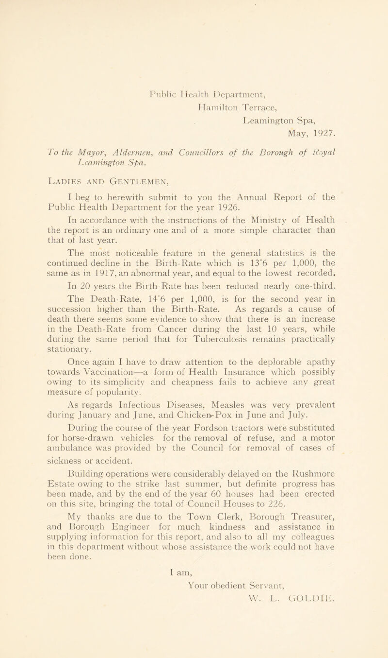 Public Health Department, Hamilton Terrace, Leamington Spa, May, 1927. To the Mayor, Aldermen, and Councillors of the Borough of Royal Leamington Spa. Ladies and Gentlemen, I beg to herewith submit to you the Annual Report of the Public Health Department for the year 1926. In accordance with the instructions of the Ministry of Health the report is an ordinary one and of a more simple character than that of last year. The most noticeable feature in the general statistics is the continued decline in the Birth-Rate which is 13'6 per 1,000, the same as in 1917, an abnormal year, and equal to the lowest recorded. In 20 years the Birth-Rate has been reduced nearly one-third. The Death-Rate, 14'6 per 1,000, is for the second year in succession higher than the Birth-Rate. As regards a cause of death there seems some evidence to show that there is an increase in the Death-Rate from Cancer during the last 10 years, while during the same period that for Tuberculosis remains practically stationary. Once again I have to draw attention to the deplorable apathy towards Vaccination—a form of Health Insurance which possibly owing to its simplicity and cheapness fails to achieve any great measure of popularity. As regards Infectious Diseases, Measles was very prevalent during January and June, and Chicken-Pox in June and July. During the course of the year Fordson tractors were substituted for horse-drawn vehicles for the removal of refuse, and a motor ambulance was provided by the Council for removal of cases of sickness or accident. Building operations were considerably delayed on the Rushmore Estate owing to the strike last summer, but definite progress has been made, and by the end of the year 60 houses had been erected on this site, bringing the total of Council Houses to 226. My thanks are due to the Town Clerk, Borough Treasurer, and Borough Engineer for much kindness and assistance in supplying information for this report, and also to all my colleagues in this department without whose assistance the work could not have been done. I am, Your obedient Servant, W. L. GOLDIE.