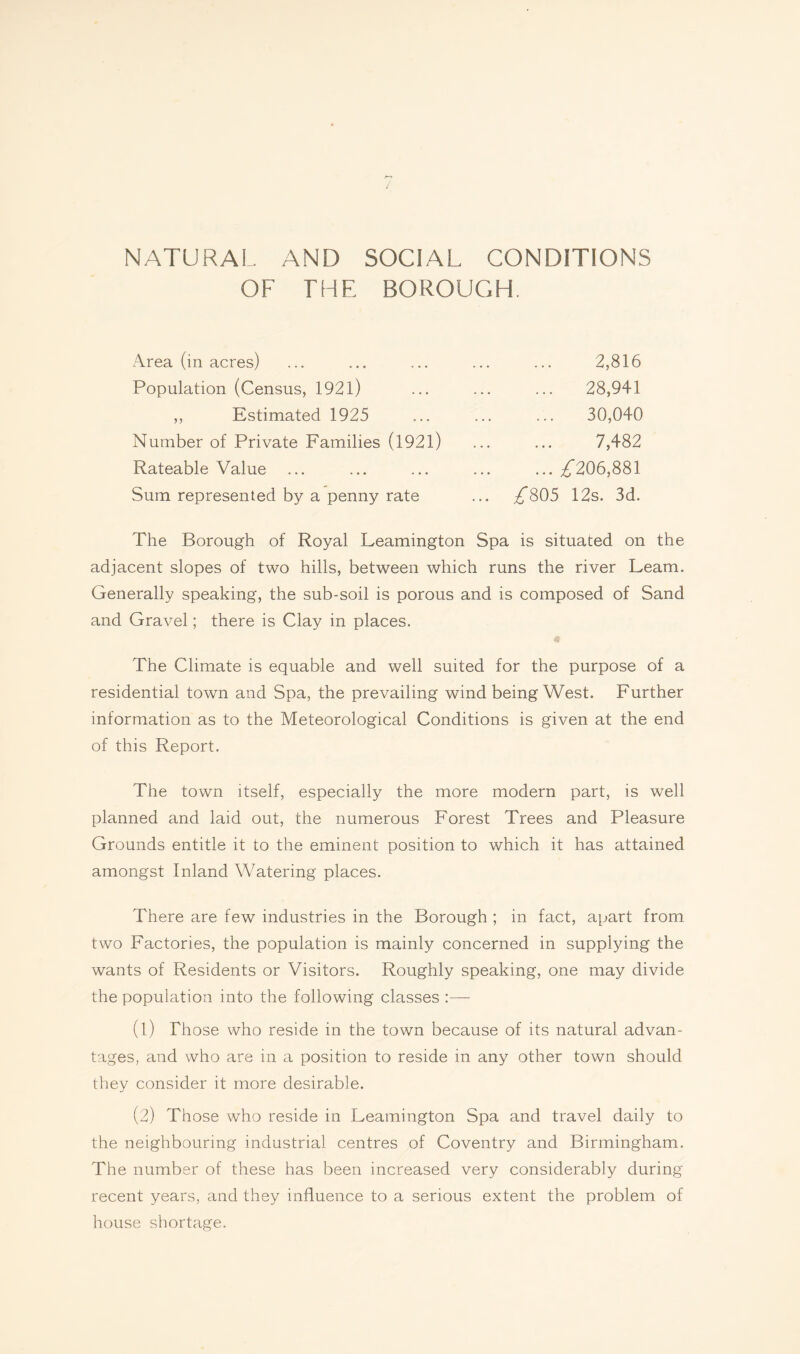 / NATURAL AND SOCIAL CONDITIONS OF THE BOROUGH. Area (in acres) Population (Census, 1921) ,, Estimated 1925 Number of Private Families (1921) Rateable Value Sum represented by a penny rate 2,816 ... 28,941 30,040 7,482 ... ^206,881 ^805 12s. 3d. The Borough of Royal Leamington Spa is situated on the adjacent slopes of two hills, between which runs the river Learn. Generally speaking, the sub-soil is porous and is composed of Sand and Gravel; there is Clay in places. The Climate is equable and well suited for the purpose of a residential town and Spa, the prevailing wind being West. Further information as to the Meteorological Conditions is given at the end of this Report. The town itself, especially the more modern part, is well planned and laid out, the numerous Forest Trees and Pleasure Grounds entitle it to the eminent position to which it has attained amongst Inland Watering places. There are few industries in the Borough ; in fact, apart from two Factories, the population is mainly concerned in supplying the wants of Residents or Visitors. Roughly speaking, one may divide the population into the following classes (1) Those who reside in the town because of its natural advan¬ tages, and who are in a position to reside in any other town should they consider it more desirable. (2) Those who reside in Leamington Spa and travel daily to the neighbouring industrial centres of Coventry and Birmingham. The number of these has been increased very considerably during recent years, and they influence to a serious extent the problem of house shortage.