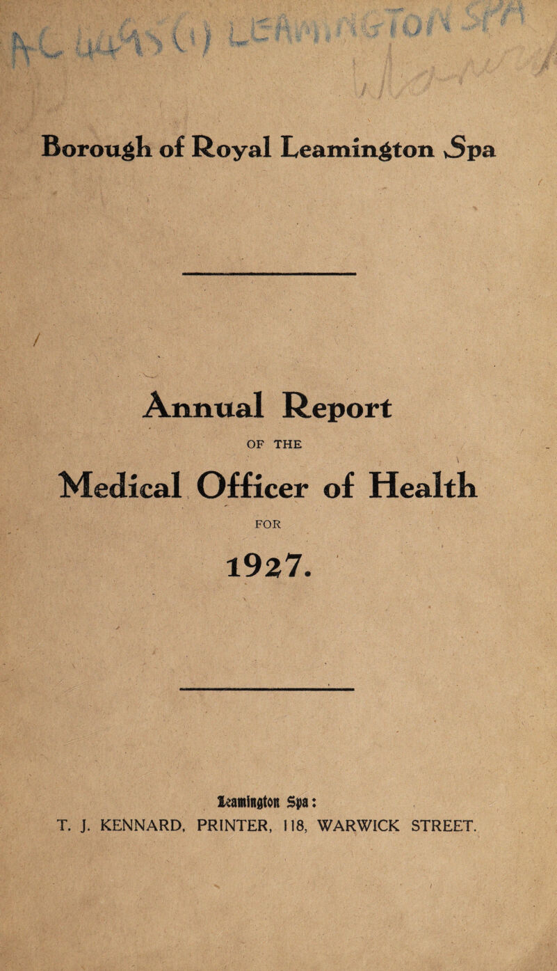 Borough of Royal Leamington vSpa Annual Report OF THE Medical Officer of Health FOR 1927. ieamington Spa: T. J. KENNARD, PRINTER, 118, WARWICK STREET. /