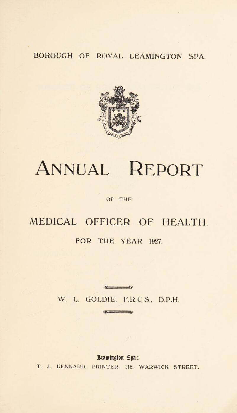 Annual Report OF THE MEDICAL OFFICER OF HEALTH, FOR THE YEAR 1927. tic* ~ ' ’ -==*5) W. L. GOLDIE, F.R.C.S., D.P.H. ■■ ■ . Leamington Spa: T. J. KENNARD, PRINTER, 118, WARWICK STREET.