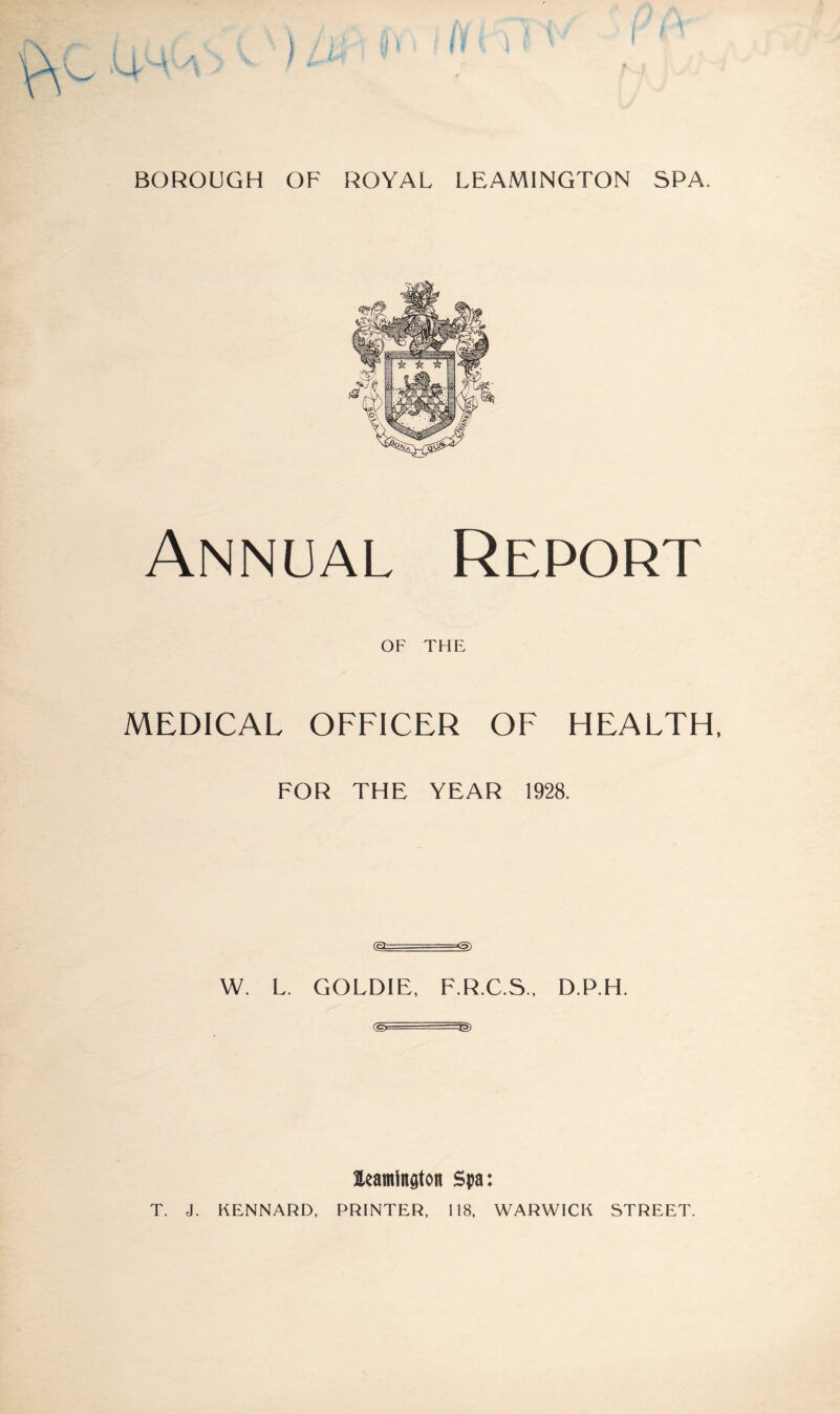 Annual Report OF THE MEDICAL OFFICER OF HEALTH, FOR THE YEAR 1928. (efc=--- -=<5) W. L. GOLDIE, F.R.C.S., D.P.H. eg, ..... ■—^g> leamington Spa: T. J. KENNARD, PRINTER. 118, WARWICK STREET.