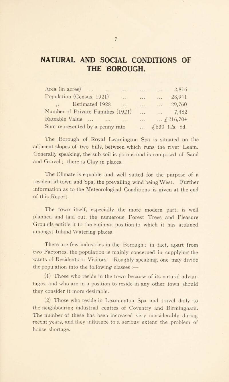 NATURAL AND SOCIAL CONDITIONS OF THE BOROUGH. Area (in acres) Population (Census, 1921) ,, Estimated 1928 Number of Private Families (1921) Rateable Value Sum represented by a penny rate 2,816 28,941 29,760 7,482 ... ^216,704 ^830 12s. 8d. The Borough of Royal Leamington Spa is situated on the adjacent slopes of two hills, between which runs the river Leam. Generally speaking, the sub-soil is porous and is composed of Sand and Gravel; there is Clay in places. The Climate is equable and well suited for the purpose of a residential town and Spa, the prevailing wind being West. Further information as to the Meteorological Conditions is given at the end of this Report. The town itself, especially the more modern part, is well planned and laid out, the numerous Forest Trees and Pleasure Grounds entitle it to the eminent position to which it has attained amongst Inland Watering places. There are few industries in the Borough ; in fact, apart from two Factories, the population is mainly concerned in supplying the wants of Residents or Visitors. Roughly speaking, one may divide the population into the following classes (1) Those who reside in the town because of its natural advan¬ tages, and who are in a position to reside in any other town should they consider it more desirable. (2) Those who reside in Leamington Spa and travel daily to the neighbouring industrial centres of Coventry and Birmingham. The number of these has been increased very considerably during recent years, and they influence to a serious extent the problem of house shortage.