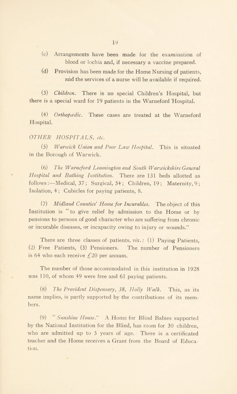 (c) Arrangements have been made for the examination of blood or lochia and, if necessary a vaccine prepared. (d) Provision has been made for the Home Nursing of patients, and the services of a nurse will be available if required. (3) Children. There is no special Children’s Hospital, but there is a special ward for 19 patients in the Warneford Hospital. (4) Orthopcedic. These cases are treated at the Warneford Hospital. OTHER HOSPITALS, etc. (5) Warwick Union and Poor Law Hospital. This is situated in the Borough of Warwick. (6) The Warneford Leamington and South Warwickshire General Hospital and Bathing Institution. There are 131 beds allotted as follows:—Medical, 37 ; Surgical, 54 ; Children, 19; Maternity, 9 ; Isolation, 4; Cubicles for paying patients, 8. (7) Midland Counties Home for Incurables. The object of this Institution is “ to give relief by admission to the Home or by pensions to persons of good character who are suffering from chronic or incurable diseases, or incapacity owing to injury or wounds.” There are three classes of patients, viz.: (l) Paying Patients, (2) Free Patients, (3) Pensioners. The number of Pensioners is 64 who each receive ^*20 per annum. The number of those accommodated in this institution in 1928 was 110, of whom 49 were free and 61 paying patients. (8) The Provident Dispensary, 38, Holly Walk. This, as its name implies, is partly supported by the contributions of its mem¬ bers. (9) “ Sunshine House. A Home for Blind Babies supported by the National Institution for the Blind, has room for 30 children, who are admitted up to 5 years of age. There is a certificated teacher and the Home receives a Grant from the Board of Educa¬ tion.