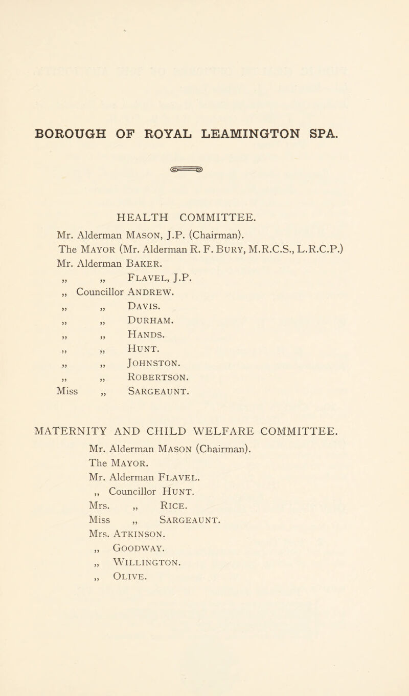 (§F Tg) HEALTH COMMITTEE. Mr. Alderman Mason, J.P. (Chairman). The Mayor (Mr. Alderman R. F. Bury, M.R.C.S., L.R.C.P.) Mr. Alderman Baker. Flavel, J.P. „ Councillor Andrew. yy jy yy yy yy yy yy yy yy diss yy Davis. Durham. Hands. Hunt. Johnston. Robertson. Sargeaunt. MATERNITY AND CHILD WELFARE COMMITTEE. Mr. Alderman Mason (Chairman). The Mayor. Mr. Aldermam Flavel. ,, Councillor Hunt. Mrs. „ Rice. Miss „ Sargeaunt. Mrs. Atkinson. „ Goodway. „ Willington. „ Olive.