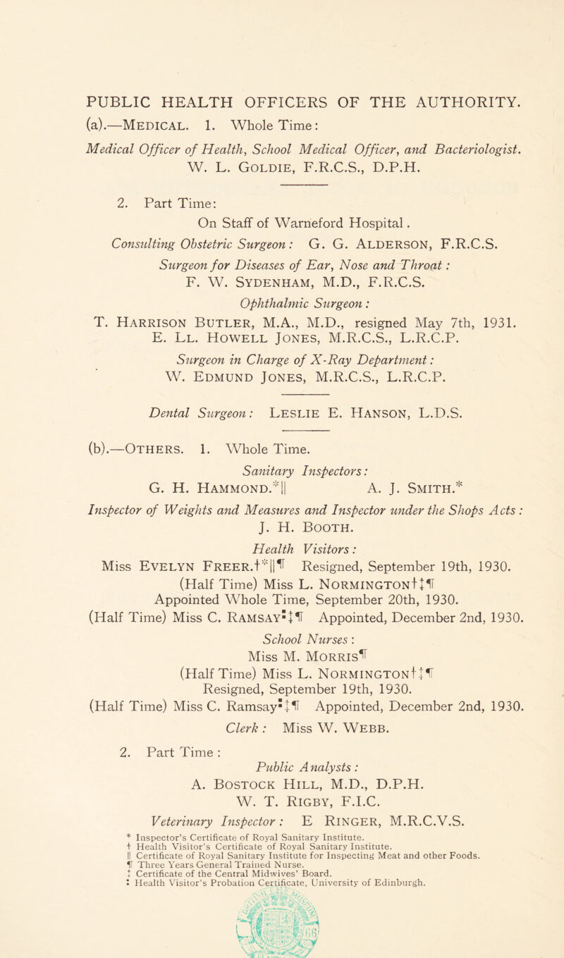 PUBLIC HEALTH OFFICERS OF THE AUTHORITY. (a) .—Medical. 1. Whole Time: Medical Officer of Health, School Medical Officer, and Bacteriologist. W. L. Goldie, F.R.C.S., D.P.H. 2. Part Time: On Staff of Warneford Hospital. Consulting Obstetric Surgeon: G. G. ALDERSON, F.R.C.S. Surgeon for Diseases of Ear, Nose and Throat: F. W. Sydenham, M.D., F.R.C.S. Ophthalmic Surgeon: T. Harrison Butler, M.A., M.D., resigned May 7th, 1931. E. Ll. Howell Jones, M.R.C.S., L.R.C.P. Surgeon in Charge of X-Ray Department: W. Edmund Jones, M.R.C.S., L.R.C.P. Dental Surgeon: Leslie E. Hanson, L.D.S. (b) .—Others. 1. Whole Time. Sanitary Inspectors: G. H. Hammond. || A. J. Smith.* Inspector of Weights and Measures and Inspector under the Shops Acts : J. H. Booth. Health Visitors: Miss Evelyn Freer.!v||^ Resigned, September 19th, 1930. (Half Time) Miss L. NormingtonJ+ 1T Appointed Whole Time, September 20th, 1930. (Half Time) Miss C. RamsAy + H Appointed, December 2nd, 1930. School Nurses: Miss M. Morris^ (Half Time) Miss L. NormingtonI + 1F Resigned, September 19th, 1930. (Half Time) Miss C. Ramsay'lli Appointed, December 2nd, 1930. Clerk : Miss W. Webb. 2. Part Time : Public A nalysts: A. Bostock Hill, M.D., D.P.H. W. T. Rigby, F.I.C. Veterinary Inspector: E RlNGER, M.R.C.V.S. * Inspector’s Certificate of Royal Sanitary Institute. + Health Visitor’s Certificate of Royal Sanitary Institute. II Certificate of Royal Sanitary Institute for Inspecting Meat and other Foods. H Three Years General Trained Nurse. + Certificate of the Central Midwives’ Board. I Health Visitor’s Probation Certificate, University of Edinburgh.