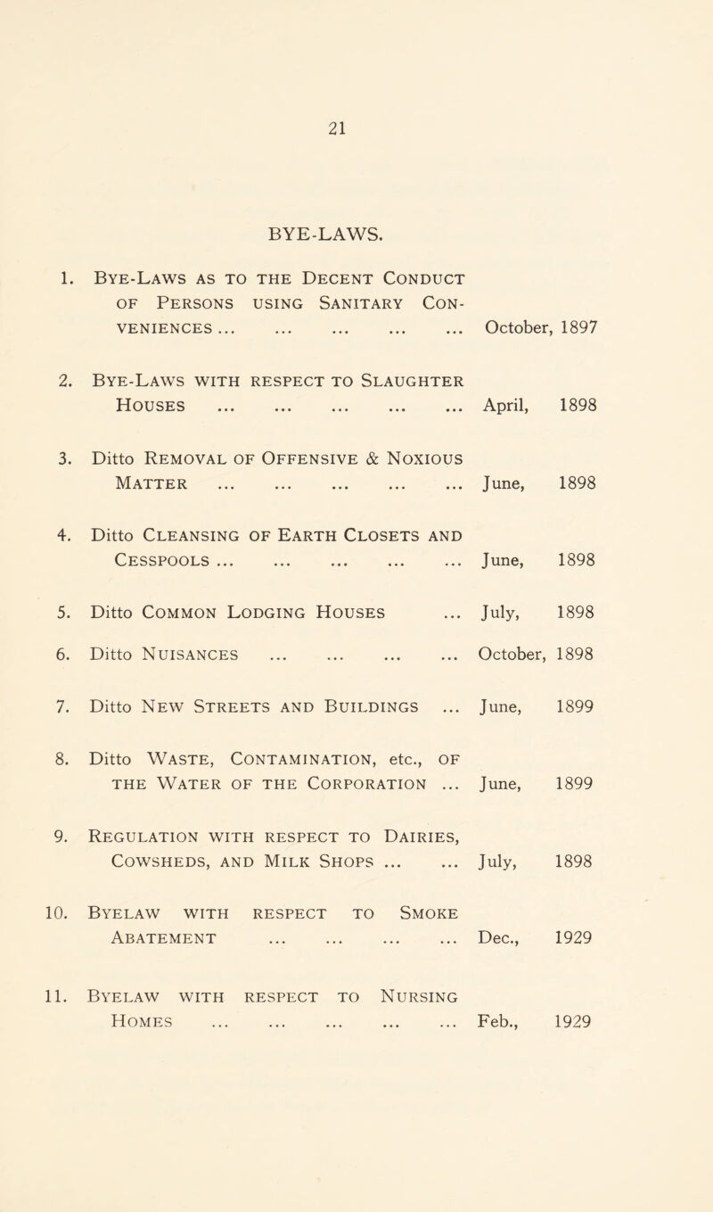 BYE-LAWS. 1. Bye-Laws as to the Decent Conduct of Persons using Sanitary Con¬ veniences ... October, 1897 2. Bye-Laws with respect to Slaughter Houses ... April, 1898 3. Ditto Removal of Offensive & Noxious Matter June, 1898 4. Ditto Cleansing of Earth Closets and Cesspools ... ... ... ... ... June, 1898 5. Ditto Common Lodging Houses July, 1898 6. Ditto Nuisances .October, 1898 7. Ditto New Streets and Buildings ... June, 1899 8. Ditto Waste, Contamination, etc., of the Water of the Corporation ... June, 1899 9. Regulation with respect to Dairies, Cowsheds, and Milk Shops. July, 1898 10. Byelaw with respect to Smoke Abatement .Dec., 1929 11. Byelaw with respect to Nursing Homes .Feb., 1929