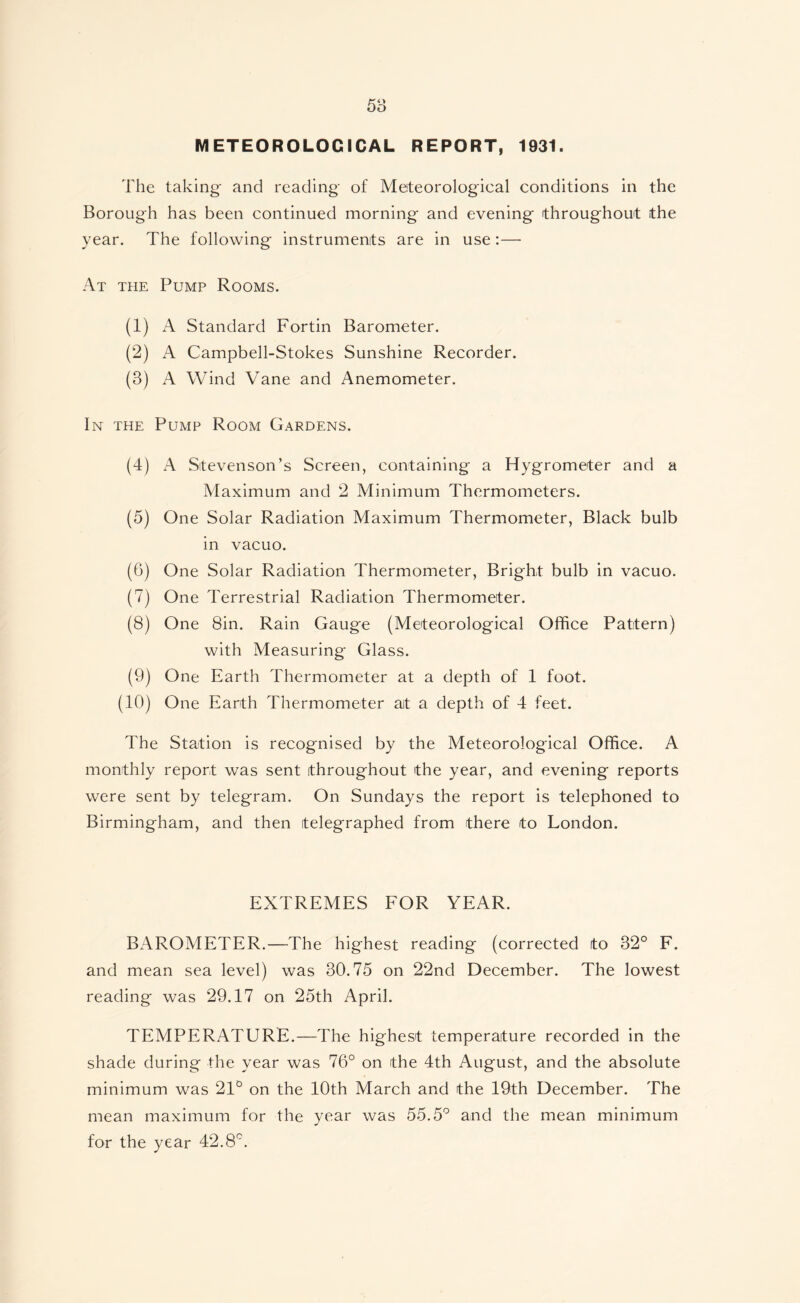 METEOROLOGICAL REPORT, 1931. The taking and reading- of Meteorologieal conditions in the Borough has been continued morning and evening throughout the year. The following instruments are in use:— At the Pump Rooms. (1) A Standard Fortin Barometer. (2) A Campbell-Stokes Sunshine Recorder. (3) A Wind Vane and Anemometer. In the Pump Room Gardens. (4) A Stevenson’s Screen, containing a Hygrometer and a Maximum and 2 Minimum Thermometers. (5) One Solar Radiation Maximum Thermometer, Black bulb in vacuo. (6) One Solar Radiation Thermometer, Bright bulb in vacuo. (7) One Terrestrial Radiation Thermometer. (8) One 8in. Rain Gauge (Meteorological Office Pattern) with Measuring Glass. (9) One Earth Thermometer at a depth of 1 foot. (10) One Earth Thermometer at a depth of 4 feet. The Station is recognised by the Meteorological Office. A monthly report was sent throughout the year, and evening reports were sent by telegram. On Sundays the report is telephoned to Birmingham, and then telegraphed from there to London. EXTREMES FOR YEAR. BAROMETER.—The highest reading (corrected to 32° F. and mean sea level) was 30.75 on 22nd December. The lowest reading was 29.17 on 25th April. TEMPERATURE.—The highest temperature recorded in the shade during the year was 76° on the 4th August, and the absolute minimum was 21° on the 10th March and the 19th December. The mean maximum for the year was 55.5° and the mean minimum for the year 42.8°.