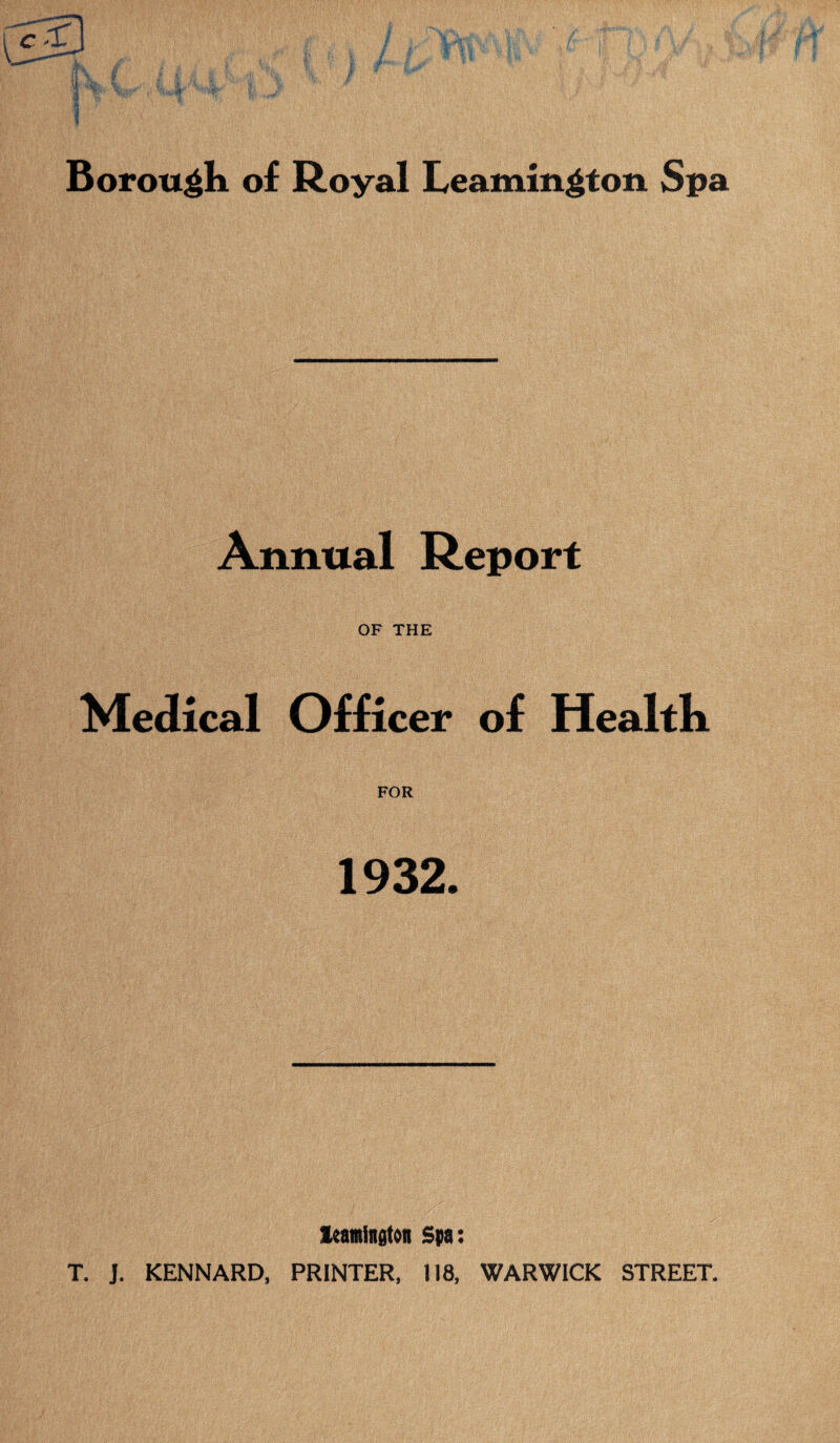 Borough of Royal Leamington Spa Annual Report OF THE Medical Officer of Health FOR 1932. leamington Spa: T. J. KENNARD, PRINTER, 118, WARWICK STREET.