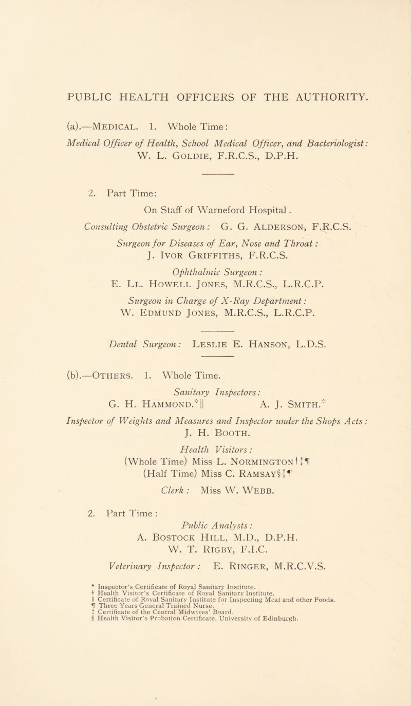 PUBLIC HEALTH OFFICERS OF THE AUTHORITY. (a).—Medical. 1. Whole Time: Medical Officer of Health, School Medical Officer, and Bacteriologist: W. L. Goldie, F.R.C.S., D.P.H. 2. Part Time: On Staff of Warneford Hospital. Consulting Obstetric Surgeon: G. G. Alderson, F.R.C.S. Surgeon for Diseases of Ear, Nose and Throat: J. Ivor Griffiths, F.R.C.S. Ophthalmic Surgeon: E. Ll. Howell Jones, M.R.C.S., L.R.C.P. Surgeon in Charge of X-Ray Department: W. Edmund Jones, M.R.C.S., L.R.C.P. Dental Surgeon: Leslie E. Hanson, L.D.S. (b).—Others. 1. Whole Time. Sanitary Inspectors: G. H. Hammond.|| A. J. Smith. Inspector of Weights and Measures and Inspector under the Shops Acts : J. H. Booth. Health Visitors: (Whole Time) Miss L. NormingtonJ+ H (Half Time) Miss C. Ramsay§ + 1 Clerk : Miss W. Webb. 2. Part Time : Public A nalysts: A. Bostock Hill, M.D., D.P.H. W. T. Rigby, F.I.C. Veterinary Inspector : E. Ringer, M.R.C.V.S. * Inspector’s Certificate of Royal Sanitary Institute. + Health Visitor’s Certificate of Royal Sanitary Institute. II Certificate of Royal Sanitary Institute for Inspecting Meat and other Foods. IT Three Years General Trained Nurse. + Certificate of the Central Midwives’ Board. § Health Visitor’s Probation Certificate, University of Edinburgh.