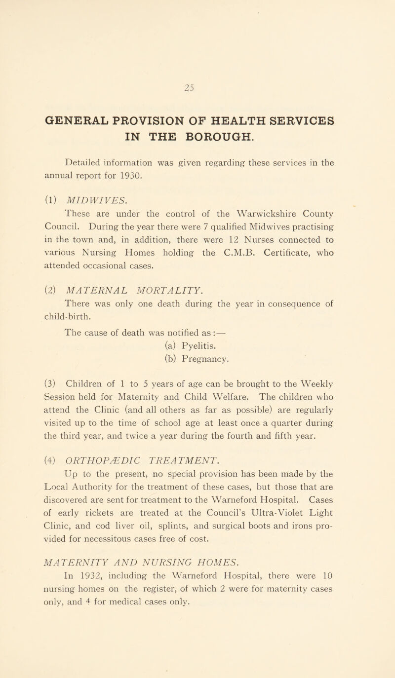 GENERAL PROVISION OF HEALTH SERVICES IN THE BOROUGH. Detailed information was given regarding these services in the annual report for 1930. (1) MIDWIVES. These are under the control of the Warwickshire County Council. During the year there were 7 qualified Midwives practising in the town and, in addition, there were 12 Nurses connected to various Nursing Homes holding the C.M.B. Certificate, who attended occasional cases. (2) MA TERN A L MORTA LITY. There was only one death during the year in consequence of child-birth. The cause of death was notified as : — (a) Pyelitis. (b) Pregnancy. (3) Children of 1 to 5 years of age can be brought to the Weekly Session held for Maternity and Child Welfare. The children who attend the Clinic (and all others as far as possible) are regularly visited up to the time of school age at least once a quarter during the third year, and twice a year during the fourth and fifth year. (4) ORTHOPAEDIC TREA TMENT. Up to the present, no special provision has been made by the Local Authority for the treatment of these cases, but those that are discovered are sent for treatment to the Warneford Hospital. Cases of early rickets are treated at the Council’s Ultra-Violet Light Clinic, and cod liver oil, splints, and surgical boots and irons pro¬ vided for necessitous cases free of cost. MATERNITY AND NURSING HOMES. In 1932, including the Warneford Hospital, there were 10 nursing homes on the register, of which 2 were for maternity cases only, and 4 for medical cases only.