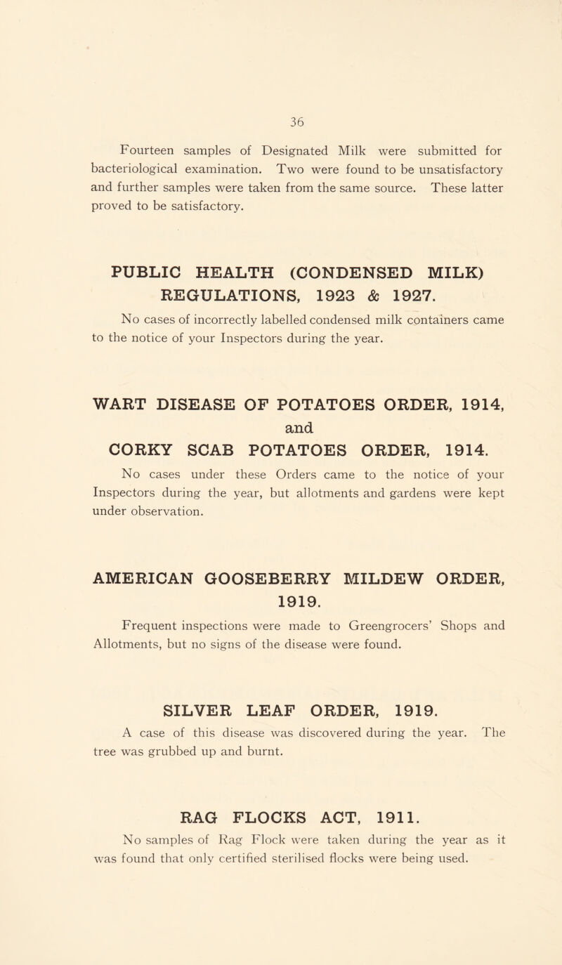 Fourteen samples of Designated Milk were submitted for bacteriological examination. Two were found to be unsatisfactory and further samples were taken from the same source. These latter proved to be satisfactory. PUBLIC HEALTH (CONDENSED MILK) REGULATIONS, 1923 Sc 1927. No cases of incorrectly labelled condensed milk containers came to the notice of your Inspectors during the year. WART DISEASE OF POTATOES ORDER, 1914, and CORKY SCAB POTATOES ORDER, 1914. No cases under these Orders came to the notice of your Inspectors during the year, but allotments and gardens were kept under observation. AMERICAN GOOSEBERRY MILDEW ORDER, 1919. Frequent inspections were made to Greengrocers’ Shops and Allotments, but no signs of the disease were found. SILVER LEAF ORDER, 1919. A case of this disease was discovered during the year, tree was grubbed up and burnt. The RAG FLOCKS ACT, 1911. No samples of Rag Flock were taken during the year as it was found that only certified sterilised flocks were being used.