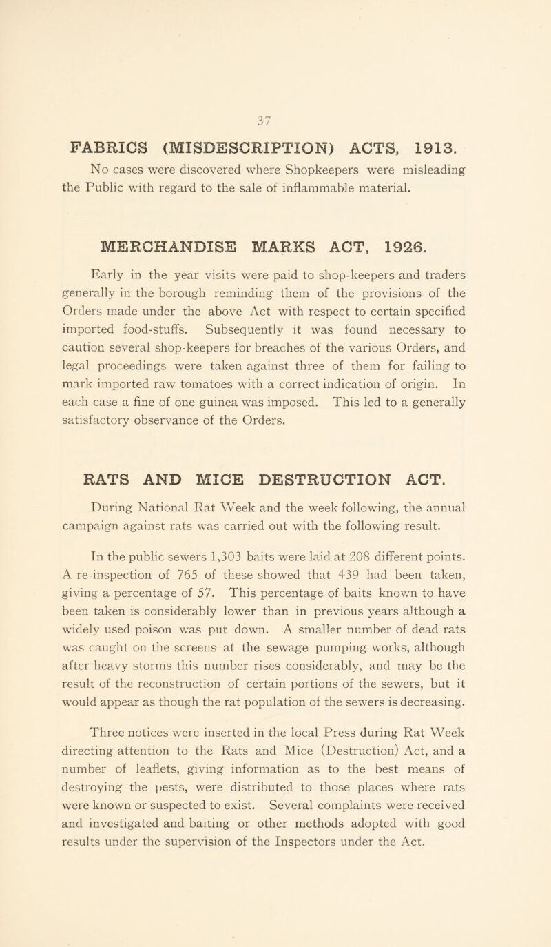 FABRICS (MISDESCRIPTION) ACTS, 1913. No cases were discovered where Shopkeepers were misleading the Public with regard to the sale of inflammable material. MERCHANDISE MARKS ACT, 1928. Early in the year visits were paid to shop-keepers and traders generally in the borough reminding them of the provisions of the Orders made under the above Act with respect to certain specified imported food-stuffs. Subsequently it was found necessary to caution several shop-keepers for breaches of the various Orders, and legal proceedings were taken against three of them for failing to mark imported raw tomatoes with a correct indication of origin. In each case a fine of one guinea was imposed. This led to a generally satisfactory observance of the Orders. RATS AND MICE DESTRUCTION ACT. During National Rat Week and the week following, the annual campaign against rats was carried out with the following result. In the public sewers 1,303 baits were laid at 208 different points. A re-inspection of 765 of these showed that 439 had been taken, giving a percentage of 57. This percentage of baits known to have been taken is considerably lower than in previous years although a widely used poison was put down. A smaller number of dead rats was caught on the screens at the sewage pumping works, although after heavy storms this number rises considerably, and may be the result of the reconstruction of certain portions of the sewers, but it would appear as though the rat population of the sewers is decreasing. Three notices were inserted in the local Press during Rat Week directing attention to the Rats and Mice (Destruction) Act, and a number of leaflets, giving information as to the best means of destroying the pests, were distributed to those places where rats were known or suspected to exist. Several complaints were received and investigated and baiting or other methods adopted with good results under the supervision of the Inspectors under the Act.