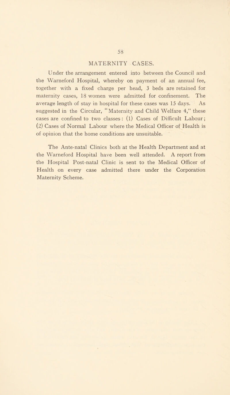 MATERNITY CASES. Under the arrangement entered into between the Council and the Warneford Hospital, whereby on payment of an annual fee, together with a fixed charge per head, 3 beds are retained for maternity cases, 18 women were admitted for confinement. The average length of stay in hospital for these cases was 15 days. As suggested in the Circular, “Maternity and Child Welfare 4,” these cases are confined to two classes: (l) Cases of Difficult Labour; (2) Cases of Normal Labour where the Medical Officer of Health is of opinion that the home conditions are unsuitable. The Ante-natal Clinics both at the Health Department and at the Warneford Hospital have been well attended. A report from the Hospital Post-natal Clinic is sent to the Medical Officer of Health on every case admitted there under the Corporation Maternity Scheme.