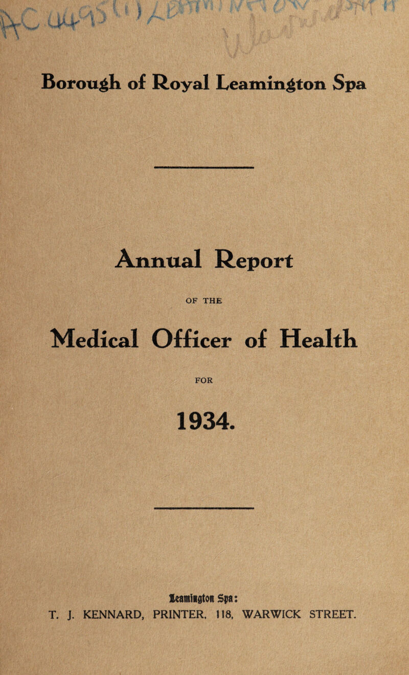 Borough of Royal Leamington Spa Annual Report OF THE Medical Officer of Health FOR 1934. leamiiston Spa: T. J. KENNARD, PRINTER. 118. WARWICK STREET.